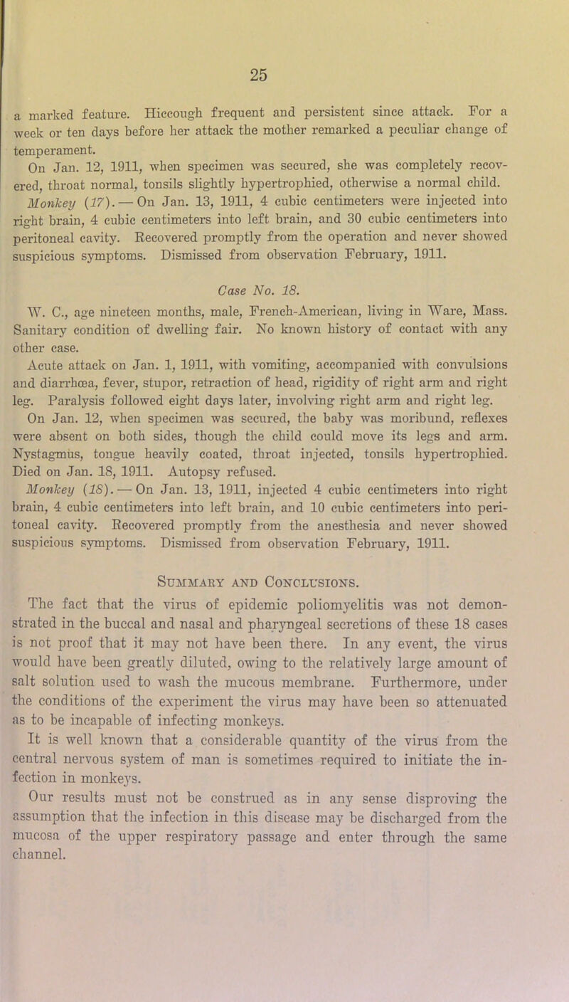 a marked feature. Hiccough frequent and persistent since attack. For a week or ten days before her attack the mother remarked a peculiar change of temperament. On Jan. 12, 1911, when specimen was secured, she was completely recov- ered, throat normal, tonsils slightly hypertrophied, otherwise a normal child. Monkey {17). — On Jan. 13, 1911, 4 cubic centimeters were injected into right brain, 4 cubic centimeters into left brain, and 30 cubic centimeters into peritoneal cavity. Recovered promptly from the operation and never showed suspicious symptoms. Dismissed from observation February, 1911. Case No. 18. W. C., age nineteen months, male, Freneh-American, living in Ware, Mass. Sanitary condition of dwelling fair. No known history of contact with any other case. Acute attack on Jan. 1, 1911, with vomiting, accompanied with convulsions and diarrhoea, fever, stupor, retraction of head, rigidity of right arm and right leg. Paralysis followed eight days later, involving right arm and right leg. On Jan. 12, when specimen was secured, the baby was moribund, reflexes were absent on both sides, though the child could move its legs and arm. Nystagmus, tougaie heavily coated, throat injected, tonsils hypertrophied. Died on Jan. IS, 1911. Autopsy refused. Monkey {18). — On Jan. 13, 1911, injected 4 cubic centimeters into right brain, 4 cubic centimeters into left brain, and 10 cubic centimeters into peri- toneal cavity. Recovered promptly from the anesthesia and never showed suspicious symptoms. Dismissed from observation February, 1911. Summary and Conclusions. The fact that the virus of epidemic poliomyelitis was not demon- strated in the buccal and nasal and phar5mgeal secretions of these 18 cases is not proof that it may not have been there. In any event, the virus would have been greatly diluted, owing to the relatively large amount of salt solution used to wash the mucous membrane. Furthermore, under the conditions of the experiment the virus may have been so attenuated as to be incapable of infecting monkeys. It is well Icnown that a considerable quantity of the virus from the central nervous system of man is sometimes required to initiate the in- fection in monkeys. Our results must not be construed as in any sense disproving the assumption that the infection in this disease may be discharged from the mucosa of the upper respiratory passage and enter through the same channel.