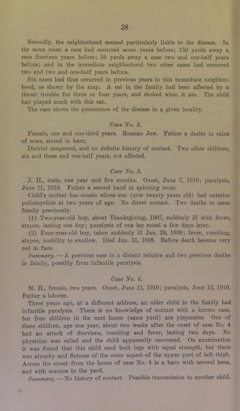 Secondly, the neighborhood seemed particularly liable to the disease. In the same room a case had occurred seven years before; 150 yards away a case fourteen years before; 50 yards away a case two and one-half years before; and in the immediate neighborhood two other cases had occurred two and two and one-half years before. Six cases had thus occurred in previous years in this immediate neighbor- hood, as shown by the map. A cat in the family had been affected by a throat trouble for three or four years, and choked when it ate. The child had played much with this cat. The case shows the persistence of the disease in a given locality. Case No. 2. Female, one and one-third years. Russian Jew. Father a dealer in skins of cows, stored in barn. District congested, and no definite history of contact. Two other children, six and three and one-half j^ears, not affected. Case No. 3. J. IT., male, one year and five months. Onset, June 7, 1910; paralysis, June 11, 1910. Father a second hand in spinning room. Child’s mother has cousin whose son (now twenty years old) had anterior poliomyelitis at two years of age. No direct contact. Two deaths in same family previously. (1) Two-year-old boy, about Thanksgiving, 1907, suddenly ill with fever, stupor, lasting one day; paralysis of one leg noted a few days later. (2) Four-year-old boy, taken suddenly ill Jan. 28, 1908; fever, vomiting, stupor, inability to swallow. Died Jan. 31, 1908. Before death became very red in face. Summary. — A previous case in a distant relative and two previous deaths in family, possibly from infantile paralysis. Case No. 4. M. H., female, two years. Onset, June 11, 1910; paralysis, June 12, 1910. Father a laborer. Three years ago, at a different address, an older child in the family had infantile paralysis. There is no knowledge of contact with a known case, but four children in the next house (same yard) are playmates. One of these children, age one year, about two weeks after the onset of case No. 4 had an attack of diarrhoea, vomiting and fever, lasting two days. No physician was called and the child apparently recovered. On examination it was found that this child used both legs with equal strength, but there was atrophy and flatness of the outer aspect of the upper part of left thigh. Across the street from the house of case No. 4 is a barn with several hens, and with manure in the yard. Summary. — No history of contact. Possible transmission to another child.