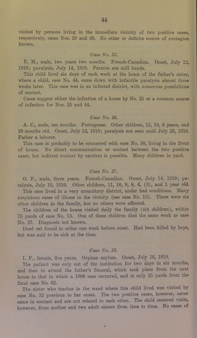 visited by persons living in the immediate vicinity of two positive cases, respectively, cases Nos. 29 and 38. No other or definite source of contagion known. Case No. 25. E. M., male, two years two months. French-Canadian. Onset, July 12, 1910; paralysis, July 14, 1910. Parents are mill hands. This child lived six days of each week at the home of the father’s sister, where a child, case No. 44, came down with infantile paralysis almost three weeks later. This case was in an infected district, with numerous possibilities of contact. Cases suggest either the infection of a house by No. 25 or a common source of infection for Nos. 25 and 44. Case No. 26. A. C., male, ten months. Portuguese. Other children, 12, 10, 6 years, and 10 months old. Onset, July 12, 1910; paralysis not seen until July 26, 1910. Father a laborer. This case is probably to be connected with case No. 50, living in the front of house. No direct communication or contact between the two positive cases, but indirect contact by carriers is possible. Many children in yard. Case No. 27. 0. F., male, three years. French-Canadian. Onset, July 14, 1910; pa- ralysis, July 15, 1910. Other children, 11, 10, 9, 8, 4, (3), and 1 year old. This case lived in a very unsanitary district, under bad conditions. Many suspicious cases of illness in the vicinity (see case No. 13). There were six other children in the family, but no others were affected. The children of the house visited daily the family (six children), within 75 yards of case No. 13. One of these children died the same week as case No. 27. Diagnosis not known. Dead cat found in cellar one week before onset. Had been killed by boys, but was said to be sick at the time. Case No. 28. I. F., female, five years. Orphan asylum. Onset, July 16, 1910. The patient was only out of the institution for two days in six months, and then to attend the father’s funeral, which took place from the next house to that in which a 1908 case occurred, and is only 25 yards from the fatal case No. 62. The sister who teaches in the ward where this child lived was visited by case No. 32 previous to her onset. The two positive eases, however, never came in contact and are not related to each other. The child received visits, however, from mother and two adult sisters from time to time. No cases of