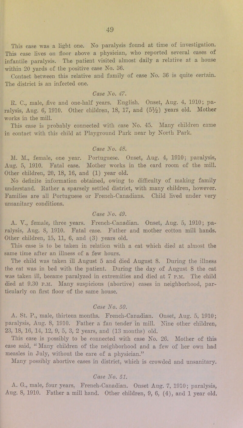 This case was a li^ht one. No paralysis found at time of investigation. This case lives on floor above a physician, who reported several cases of infantile paralysis. The patient visited almost daily a relative at a house within 20 yards of the positive case No. 36. Contact between this relative and family of ease No. 36 is quite certain. The district is an infected one. Case No. 47. R. C., male, five and one-half years. English. Onset, Aug. 4, 1910; pa- ralysis, Aug. 6, 1910. Other children, 18, 17, and (5^2) years old. Mother works in the mill. This ease is probably connected with ease No. 45. Main* children came in contact with this child at Playground Park near by North Park. Case No. 48. M. M., female, one year-. Portuguese. Onset, Aug. 4, 1910; paralysis, Aug. 5, 1910. Fatal case. Mother works in the card room of the mill. Other children, 20, 18, 16, and (1) year old. No definite information obtained, owing to difficulty of making family understand. Rather a sparsely settled district, with many children, however. Families are all Portuguese or French-Canadians. Child lived under very unsanitary conditions. Case No. 49. A. V., female, three years. French-Canadian. Onset, Aug. 5, 1910; pa- ralysis, Aug. 8, 1910. Fatal case. Father and mother cotton mill hands. Other children, 15, 11, 6, and (3) years old. This ease is to be taken in relation with a cat which died at almost the same time after an illness of a few hours. The child was taken ill August 5 and died August 8. During the illness the cat was in bed with the i^atient. During the day of August 8 the eat was taken ill, became paralyzed in extremities and died at 7 p.je. The child died at 9.30 p.h. Many suspicious (abortive) cases in neighborhood, par- ticularly on first floor of the same house. Case No. 50. A. St. P., male, thirteen months. French-Canadian. Onset, Aug. 5, 1910; paralysis, Aug. 8, 1930. Father a fan tender in mill. Nine other children, 23, 18, 16, 14, 12, 9, 5, 3, 2 years, and (13 months) old. This case is possibly to be connected with ease No. 26. Mother of this case said, “ Many children of the neighborhood and a few of her owm had measles in July, without the care of a physician.” Many possibly abortive cases in district, which is crowded and unsanitary. Case No. 51. A. G., male, four years. French-Canadian. Onset Aug. 7, 1910; paralysis, Aug. 8, 1910. Father a mill hand. Other children, 9, 6, (4), and 1 year old.