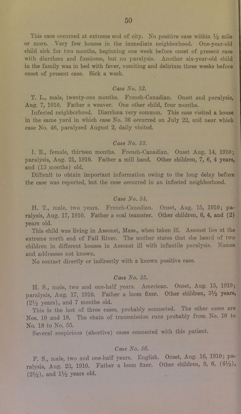 Tliis case occurred at extreme end of city. No positive case within I/2 “ile or more. Very few houses in the immediate neighborhood. One-year-old child sick for two months, beginning one week before onset of present ease with diarrhoea and fussiness, but no paralysis. Another six-year-old child in the family was in bed with fever, vomiting and delirium three weeks before onset of present case. Sick a week. Case No. 52. T. L., male, twenty-one months. French-Canadian. Onset and paralysis, Aug. 7, 1910. Father a weaver. One other child, four months. Infected neighborhood. Diarrhoea very common. This case visited a house in the same yard in which case No. 36 occurred on July 22, and near which case No. 46, paralyzed August 2, daily visited. Case No. 53. J. E., female, thirteen months. French-Canadian. Onset Aug. 14, 1910; paralysis, Aug. 21, 1910. Father a mill hand. Other children, 7, 6, 4 years, and (13 months) old. Difficult to obtain important information owing to the long delay before the case was reported, but the case occurred in an infected neighborhood. t Case No. 54. H. T., male, two years. French-Canadian. Onset, Aug. 15, 1910; pa- ralysis, Aug. 17, 1910. Father a coal teamster. Other children, 6, 4, and (2) years old. This child was living in Assonet, Mass., when taken ill. Assonet lies at the extreme north end of Fall River. The mother states that she heard of two children in different houses in Assonet ill with infantile paralysis. Names and addresses not known. No contact directly or indirectly with a known positive case. Case No. 55. H. S., male, two and one-half j’ears. American. Onset, Aug. 15, 1910; paralysis, Aug. 17, 1910. Father a loom fixer. Other children, 31/2 years, (21/^ years), and 7 months old. This is the last of three cases, probably connected. The other cases are Nos. 10 and 18. The chain of transmission runs probably from No. 10 to No. 18 to No. 55. Several suspicious (abortive) cases connected with this patient. Case No. 56. F. S., male, two and one-half years. English. Onset, Aug. 16, 1910; pa- ralysis, Aug. 23, 1910. Father a loom fixer. Other children, 9, 6, (41/2), (2V2), and IV2 years old.