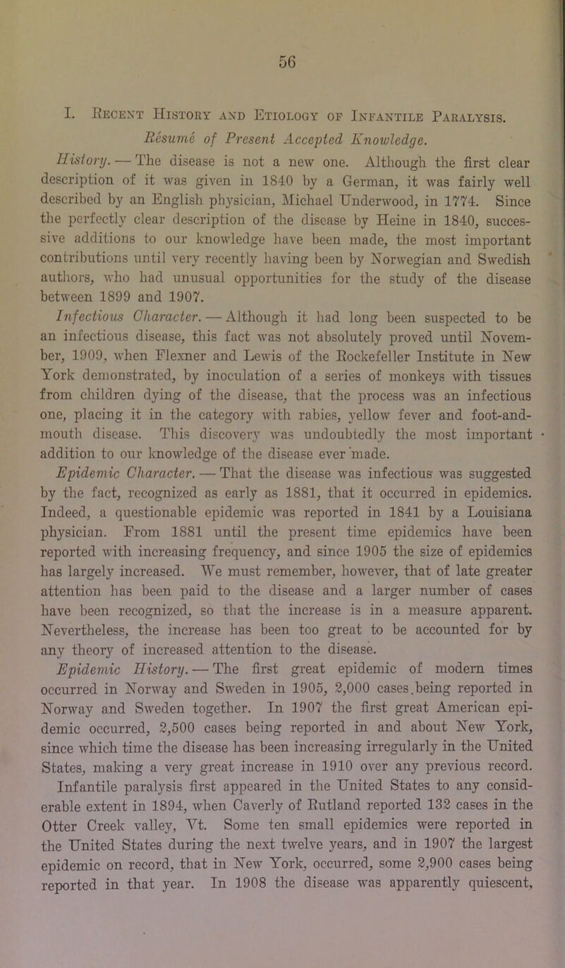 56 I. Recent History and Etiology of Infantile Paralysis. Resume of Present Accepted Knowledge. History. — The disease is not a new one. Although the first clear description of it was given in 1840 by a German, it was fairly well described by an English physician, Michael Underwood, in 1774, Since the perfectly clear description of the disease by Heine in 1840, succes- sive additions to our knowledge have been made, the most important contributions until very recently having been by Norwegian and Swedish authors, who had unusual opportunities for the study of the disease between 1899 and 1907. Infectious Character. — Although it had long been suspected to be an infectious disease, this fact was not absolutely proved imtil Novem- ber, 1909, when Flexner and Lewis of the Rockefeller Institute in New York demonstrated, by inoculation of a series of monkeys with tissues from children dying of the disease, that the process was an infectious one, placing it in the category with rabies, yellow fever and foot-and- mouth disease. This discovery was undoubtedly the most important • addition to our knowledge of the disease ever'made. Epidemic Character. — That the disease was infectious was suggested by the fact, recognized as early as 1881, that it occurred in epidemics. Indeed, a questionable epidemic was reported in 1841 by a Louisiana physician. From 1881 until the present time epidemics have been reported with increasing frequency, and since 1905 the size of epidemics has largely increased. We must remember, however, that of late greater attention has been paid to the disease and a larger number of cases have been recognized, so that the increase is in a measure apparent. Nevertheless, the increase has been too great to be accounted for by any theory of increased attention to the disease. Epidemic History. — The first great epidemic of modern times occurred in Norway and Sweden in 1905, 2,000 cases.being reported in Norway and Sweden together. In 1907 the first great American epi- demic occurred, 2,500 cases being reported in and about New York, since which time the disease has been increasing irregularly in the United States, making a very gi-eat increase in 1910 over any previous record. Infantile paralysis first appeared in the United States to any consid- erable extent in 1894, when Caverly of Rutland reported 132 cases in the Otter Creek valley, Yt. Some ten small epidemics were reported in the United States during the next twelve years, and in 1907 the largest epidemic on record, that in New York, occurred, some 2,900 cases being