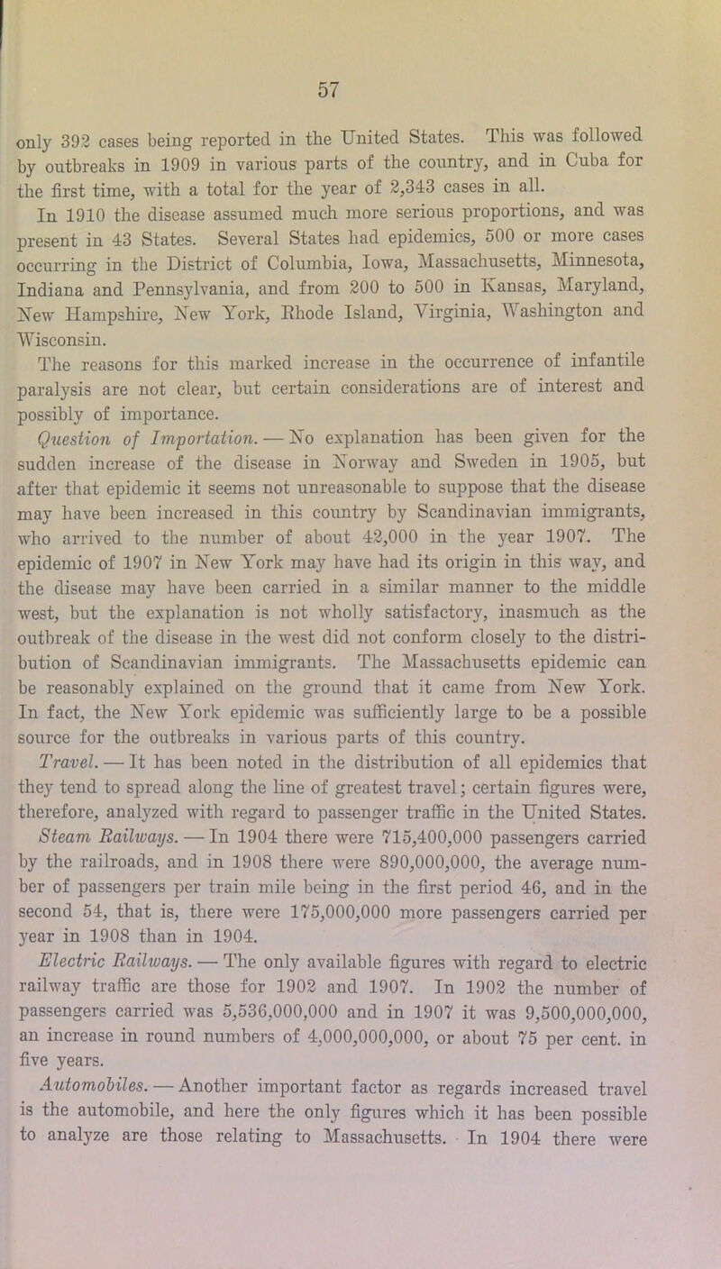 only 392 cases being reported in the United States. This was followed by outbreaks in 1909 in various parts of the country, and in Cuba for the first time, with a total for the year of 2,343 cases in all. In 1910 the disease assumed much more serious proportions, and was present in 43 States. Several States had epidemics, 500 or more cases occurring in the District of Columbia, Iowa, Massachusetts, Minnesota, Indiana and Pennsylvania, and from 200 to 500 in Kansas, Maryland, Kew Hampshire, New York, Ehode Island, Virginia, Washington and Wisconsin. The reasons for this marked increase in the occurrence of infantile paralysis are not clear, but certain considerations are of interest and possibly of importance. Question of Importation. — No explanation has been given for the sudden increase of the disease in Norway and Sweden in 1905, but after that epidemic it seems not unreasonable to suppose that the disease may have been increased in this cormtry by Scandinavian immigrants, who arrived to the number of about 42,000 in the year 1907. The epidemic of 1907 in New York may have had its origin in this way, and the disease may have been carried in a similar manner to the middle west, but the explanation is not wholly satisfactory, inasmuch as the outbreak of the disease in the west did not conform closely to the distri- bution of Scandinavian immigrants. The Massachusetts epidemic can be reasonably explained on the ground that it came from New York. In fact, the New York epidemic was sufficiently large to be a possible source for the outbreaks in various parts of this country. Travel. — It has been noted in the distribution of all epidemics that the}’ tend to spread along the line of greatest travel; certain figures were, therefore, analyzed with regard to passenger traffic in the United States. Steam Railways. — In 1904 there were 715,400,000 passengers carried by the railroads, and in 1908 there were 890,000,000, the average num- ber of passengers per train mile being in the first period 46, and in the second 54, that is, there were 175,000,000 more passengers: carried per year in 1908 than in 1904. Electric Railways. — The only available figures with regard to electric railway traffic are those for 1902 and 1907. In 1902 the number of passengers carried was 5,536,000,000 and in 1907 it was 9,500,000,000, an increase in round numbers of 4,000,000,000, or about 75 per cent, in five years. Automobiles. — Another important factor as regards increased travel is the automobile, and here the only figures which it has been possible to analyze are those relating to Massachusetts. In 1904 there were