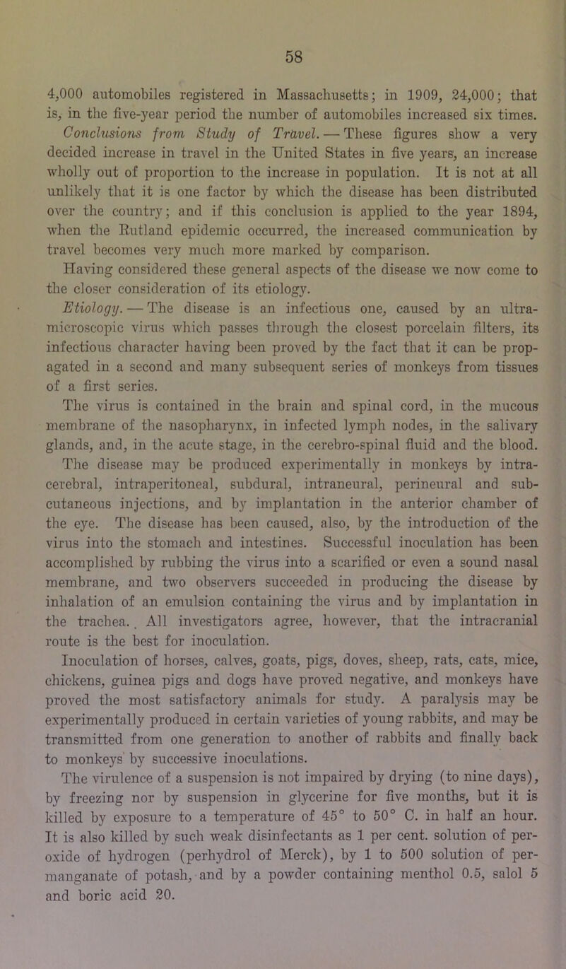 4,000 automobiles registered in Massachusetts; in 1909, 24,000; that is, in the five-year period the number of automobiles increased six times. Conchisions from Study of TrUvel. — These figures show a very decided increase in travel in the United States in five years, an increase wholly out of proportion to the increase in population. It is not at all unlikely that it is one factor by which the disease has been distributed over the country; and if this conclusion is applied to the year 1894, when the Rutland epidemic occurred, the increased communication by travel becomes very much more marked by comparison. Having considered these general aspects of the disease we now come to the closer consideration of its etiology. Etiology. — The disease is an infectious one, caused by an ultra- microscopic virus which passes through the closest porcelain filters, its infectious character having been proved by the fact that it can be prop- agated in a second and many subsequent series of monkeys from tissues of a first series. The virus is contained in the brain and spinal cord, in the mucous membrane of the nasopharynx, in infected lymph nodes, in the salivary glands, and, in the acute stage, in the cerebro-spinal fluid and the blood. The disease may be produced experimentally in monkeys by intra- cerebral, intraperitoneal, subdural, intraneural, perineural and sub- cutaneous injections, and by implantation in the anterior chamber of the eye. The disease has been caused, also, by the introduction of the virus into the stomach and intestines. Successful inoculation has been accomplished by rubbing the virus into a scarified or even a sound nasal membrane, and two observers succeeded in producing the disease by inhalation of an emulsion containing the virus and by implantation in the trachea.. All investigators agree, however, that the intracranial route is the best for inoculation. Inoculation of horses, calves, goats, pigs, doves, sheep, rats, cats, mice, chickens, guinea pigs and dogs have proved negative, and monkeys have proved the most satisfactory animals for study. A paralysis may be experimentally produced in certain varieties of young rabbits, and may be transmitted from one generation to another of rabbits and finally back to monkeys' by successive inoculations. The virulence of a suspension is not impaired by drying (to nine days), by freezing nor by suspension in glycerine for five months, but it is killed by exposure to a temperature of 45° to 50° C. in half an hour. It is also killed by such weak disinfectants as 1 per cent, solution of per- oxide of hydrogen (perhydrol of Merck), by 1 to 500 solution of per- manganate of potash, and by a powder containing menthol 0.5, salol 5 and boric acid 20.