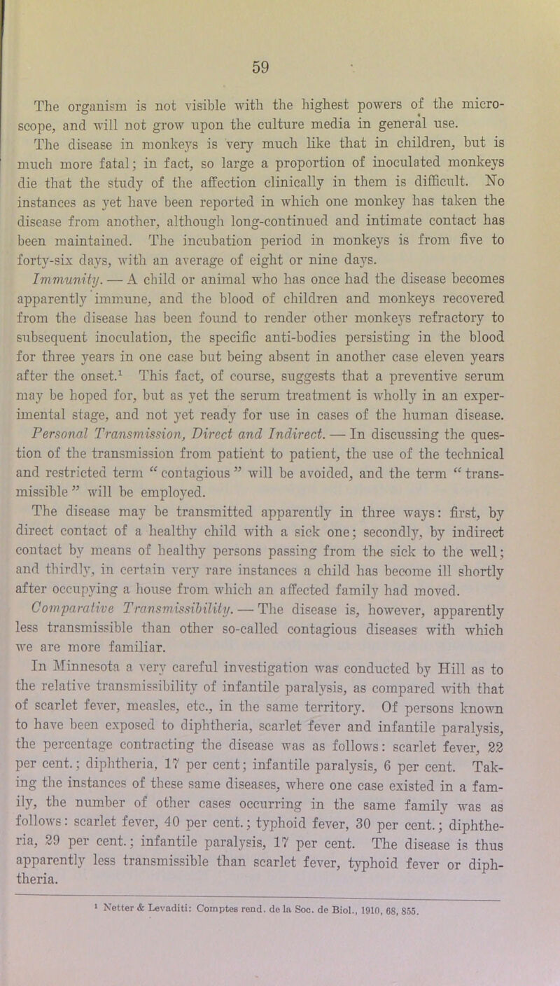The organism is not visible with the highest powers of the micro- scope, and will not grow upon the culture media in general use. The disease in monke3’^s is very much like that in children, but is much more fatal; in fact, so large a proportion of inoculated monkeys die that the study of the affection clinically in them is difficult. ISTo instances as yet have been reported in which one monkey has taken the disease from another, although long-continued and intimate contact has been maintained. The incubation period in monkeys is from five to forty-six days, with an average of eight or nine days. Immunity. — A child or animal who has once had the disease becomes apparently hnmune, and the blood of children and monkeys recovered from the disease has been found to render other monkeys refractory to subsequent inoculation, the specific anti-bodies persisting in the blood for three years in one case but being absent in another case eleven years after the onset.^ This fact, of course, suggests that a preventive serum may be hoped for, but as yet the serum treatment is wholly in an exper- imental stage, and not yet ready for use in cases of the human disease. Personal Transmission, Direct and Indirect. — In discussing the ques- tion of the transmission from patient to patient, the use of the technical and restricted term ‘‘ contagions ” will be avoided, and the term trans- missible ” will be employed. The disease may be transmitted apparently in three ways: first, by direct contact of a healthy child with a sick one; secondly, by indirect contact by means of healthy persons passing from the sick to the well; and thirdly, in certain very rare instances a child has become ill shortly after occupying a house from which an affected family had moved. Comparative Transmissihility. — The disease is, however, apparently less transmissible than other so-called contagious diseases with which we are more familiar. In Minnesota a very careful investigation was conducted by Hill as to the relative transmissihility of infantile paralysis, as compared with that of scarlet fever, measles, etc., in the same territory. Of persons known to have been exposed to diphtheria, scarlet fever and infantile paralysis, the percentage contracting the disease was as follows: scarlet fever, 22 per cent.; diphtheria, 17 per cent; infantile paralysis, 6 per cent. Tak- ing the instances of these same diseases, where one case existed in a fam- ily, the num.ber of other cases occurring in the same family was as follows: scarlet fever, 40 per cent.; typhoid fever, 30 per cent.; diphthe- ria, 29 per cent.; infantile paralysis, 17 per cent. The disease is thus apparently less transmissible than scarlet fever, typhoid fever or diph- theria. 1 Netter & Levaditi: Comptes rond. de la Soc. de Biol., 1010, 68, 855.