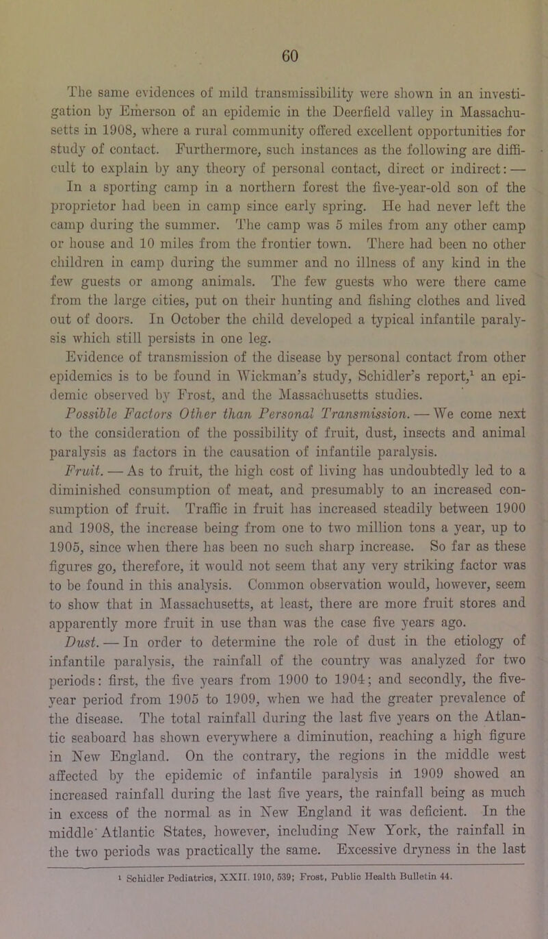 The same evidences oi' mild transmissibility were shown in an investi- gation by Emerson of an epidemic in the Deerfield valley in Massachu- setts in 1908, where a rural community offered excellent opportunities for study of contact. Furthermore, such instances as the following are diffi- cult to explain by any theory of personal contact, direct or indirect: — In a sporting camp in a northern forest the five-year-old son of the proprietor had been in camp since early spring. He had never left the camp during the summer. The camp was 5 miles from any other camp or house and 10 miles from the frontier town. There had been no other children in camp during the summer and no illness of any kind in the few guests or among animals. The few guests who were there came from the large cities, put on their hunting and fishing clothes and lived out of doors. In October the child developed a typical infantile paraly- sis which still persists in one leg. Evidence of transmission of the disease by personal contact from other epidemics is to be found in Wickman’s study, Schidlers report,^ an epi- demic observed by Frost, and the Massachusetts studies. Possible Factors Other than Personal Transmission.—We come next to the consideration of the possibility of fruit, dust, insects and animal paralysis as factors in the causation of infantile paralysis. Fruit. — As to fruit, the high cost of living has undoubtedly led to a diminished consumption of meat, and presumably to an increased con- sumption of fruit. Traffic in fruit has increased steadily between 1900 and 1908, the increase being from one to two million tons a year, up to 1905, since when there has been no such sharp increase. So far as these figures' go, therefore, it would not seem that any very striking factor was to be found in this analysis. Common observation would, however, seem to show that in Massachusetts, at least, there are more fruit stores and apparently more fruit in use than was the case five years ago. Dust. — In order to determine the role of dust in the etiology of infantile paralysis, the rainfall of the country was analyzed for two periods: first, the five years from 1900 to 1904; and secondly, the five- year period from 1905 to 1909, when we had the greater prevalence of the disease. The total rainfall during the last five years on the Atlan- tic seaboard has shown everywhere a diminution, reaching a high figure in New England. On the contrary, the regions in the middle west affected by the epidemic of infantile paralysis ill 1909 showed an increased rainfall during the last five years, the rainfall being as much in excess of the normal as in New England it was deficient. In the middle'Atlantic States, however, including New York, the rainfall in the two periods was practically the same. Excessive dryness in the last 1 Schidler Pediatrics, XXII. 1910, 539; Frost, Public Health Bulletin 44.