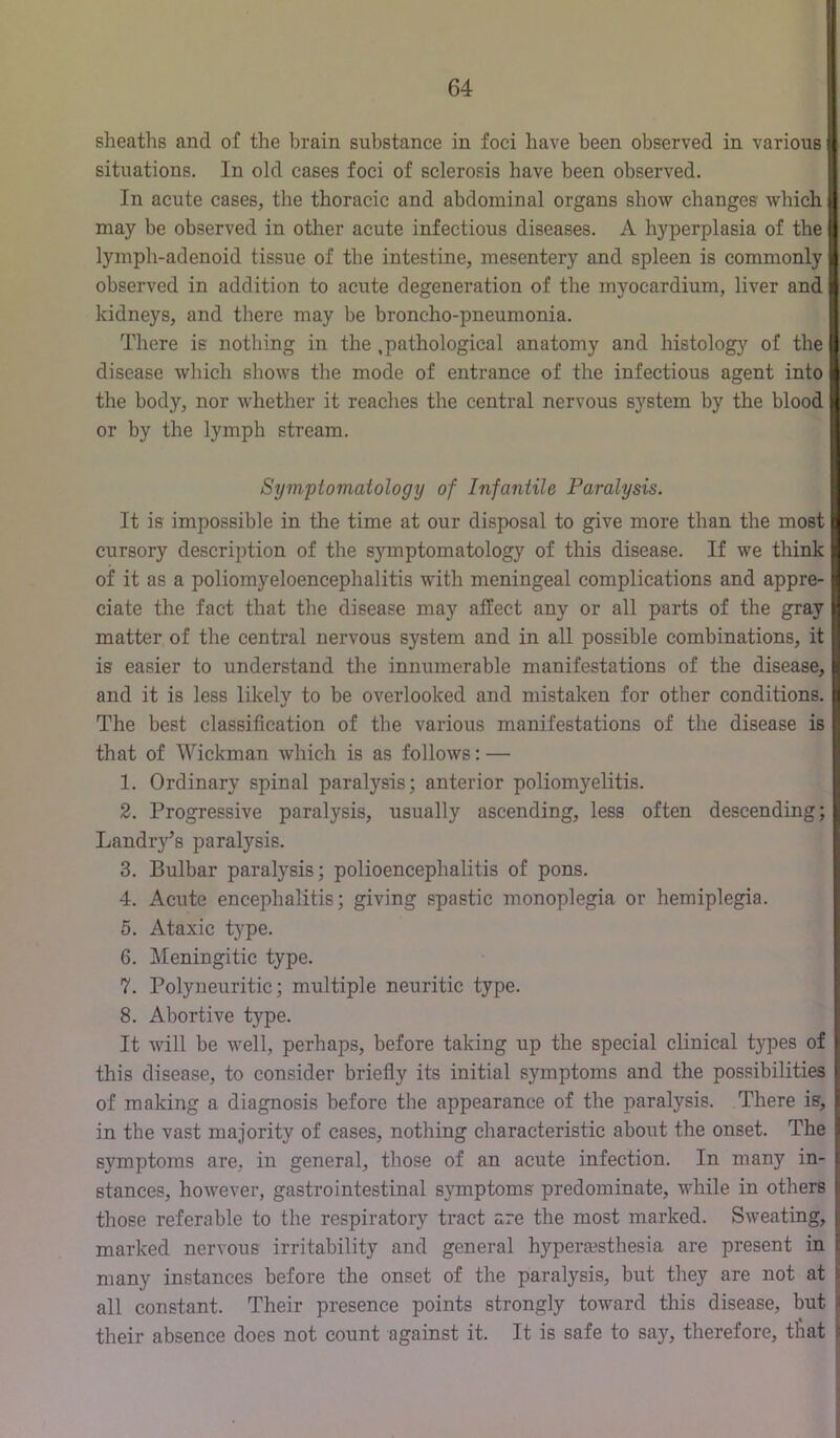 sheaths and of the brain substance in foci have been observed in various situations. In old cases foci of sclerosis have been observed. In acute cases, the thoracic and abdominal organs show changes which may be observed in other acute infectious diseases. A hyperplasia of the lymph-adenoid tissue of the intestine, mesentery and spleen is commonly observed in addition to acute degeneration of the myocardium, liver and kidneys, and there may be broncho-pneumonia. There is nothing in the ,pathological anatomy and histolog}^ of the disease which shows the mode of entrance of the infectious agent into the body, nor whether it reaches the central nervous system by the blood or by the lymph stream. Symptomatology of Infantile Paralysis. It is impossible in the time at our disposal to give more than the most n cursory description of the symptomatology of this disease. If we think of it as a poliomyeloencephalitis with meningeal complications and appre- ciate the fact that the disease may affect any or all parts of the gray matter of the central nervous system and in all possible combinations, it is easier to understand the innumerable manifestations of the disease, and it is less likely to be overlooked and mistaken for other conditions. The best classification of the various manifestations of the disease is that of Wickman which is as follows: — 1. Ordinary spinal paralysis; anterior poliomyelitis. 2. Progressive paralysis, usually ascending, less often descending; Landry’s paralysis. 3. Bulbar paralysis; polioencephalitis of pons. 4. Acute encephalitis; giving spastic monoplegia or hemiplegia. 5. Ataxic type. 6. Meningitic type. 7. Polyneuritic; multiple neuritic type. 8. Abortive type. It will be well, perhaps, before taking up the special clinical types of this disease, to consider briefly its initial symptoms and the possibilities of making a diagnosis before the appearance of the paralysis. There is, in the vast majority of cases, nothing characteristic about the onset. The symptoms are, in general, those of an acute infection. In many in- stances, however, gastrointestinal s3'mptoms predominate, while in others those referable to the respiratory tract are the most marked. Sweating, marked nervous irritability and general hyperjesthesia are present in many instances before the onset of the paralysis, but they are not at all constant. Their presence points strongly toward this disease, but their absence does not count against it. It is safe to sa}--, therefore, that
