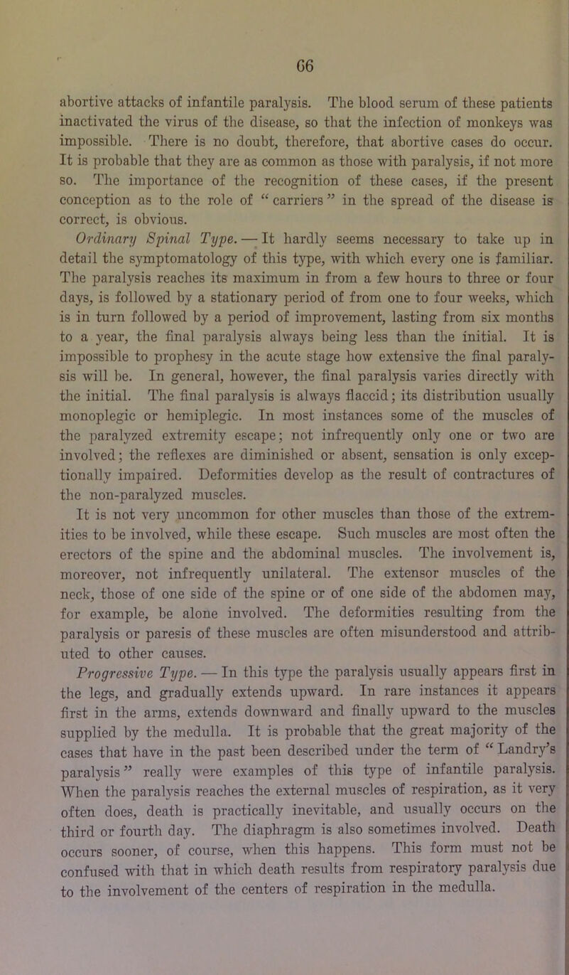 abortive attacks of infantile paral3'sis. The blood serum of these patients inactivated the virus of the disease, so that the infection of monkeys was impossible. There is no doubt, therefore, that abortive cases do occur. It is probable that they are as common as those with paralysis, if not more so. The importance of the recognition of these cases, if the present conception as to the role of “ carriers ” in the spread of the disease is correct, is obvious. Ordinary Spinal Type. —- It hardly seems necessary to take up in detail the symptomatology of this type, with which every one is familiar. The paralysis reaches its maximum in from a few hours to three or four days, is followed by a stationary period of from one to four weeks, which is in turn followed by a period of improvement, lasting from six months to a year, the final paralysis always being less than the initial. It is impossible to prophesy in the acute stage how extensive the final paraly- sis will be. In general, however, the final paralysis varies directly with the initial. The final paralysis is always flaccid; its distribution usually monoplegic or hemiplegic. In most instances some of the muscles of the paralyzed extremity escape; not infrequently only one or two are involved; the reflexes are diminished or absent, sensation is only excep- tionally impaired. Deformities develop as the result of contractures of the non-paralyzed muscles. It is not very uncommon for other muscles than those of the extrem- ities to be involved, while these escape. Such muscles are most often the erectors of the spine and the abdominal muscles. The involvement is, moreover, not infrequently unilateral. The extensor muscles of the neck, those of one side of the spine or of one side of the abdomen may, for example, be alone involved. The deformities resulting from the paralysis or paresis of these muscles are often misunderstood and attrib- uted to other causes. Progressive Type. — In this type the paralysis usually appears flrst in the legs, and gradually extends upward. In rare instances it appears first in the arms, extends downward and finally upward to the muscles supplied by the medulla. It is probable that the great majority of the cases that have in the past been described under the term of Landry’s paralysis ” really were examples of this type of infantile paralysis. When the paralysis reaches the external muscles of respiration, as it very often does, death is practically inevitable, and usually occurs on the third or fourth day. The diaphragm is also sometimes involved. Death occurs sooner, of course, when this happens. This form must not be confused with that in which death results from respiratory paralysis due to the involvement of the centers of respiration in the medulla.