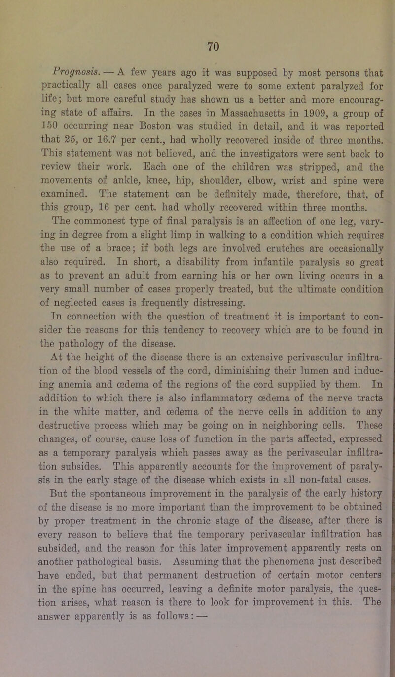 Prognosis, — A few years ago it was supposed by most persons that practically all cases once paralyzed were to some extent paralyzed for life; but more careful study has shown us a better and more encourag- ing state of affairs. In the cases in Massachusetts in 1909, a group of 150 occurring near Boston was studied in detail, and it was reported that 25, or 16.7 per cent., had wholly recovered inside of three months. This statement was not believed, and the investigators were sent back to review their work. Each one of the children was stripped, and the movements of ankle, knee, hip, shoulder, elbow, wrist and spine were examined. The statement can be definitely made, therefore, that, of this group, 16 per cent, had wholly recovered within three months. The commonest type of final paralysis is an affection of one leg, vary- ing in degree from a slight limp in walking to a condition which requires the use of a brace; if both legs are involved crutches are occasionally also required. In short, a disability from infantile paralysis so great as to prevent an adult from earning his or her own living occurs in a very small number of cases properly treated, but the ultimate condition of neglected cases is frequently distressing. In connection with the question of treatment it is important to con- sider the reasons for this tendency to recovery which are to be found in the pathology of the disease. At the height of the disease there is an extensive perivascular infiltra- tion of the blood vessels of the cord, diminishing their lumen and induc- ing anemia and oedema of the regions of the cord supplied by them. In addition to which there is also infiammatory oedema of the nerve tracts in the white matter, and oedema of the nerve cells in addition to any destructive process which may be going on in neighboring cells. These changes, of course, cause loss of function in the parts affected, expressed as a temporary paralysis which passes away as the perivascular infiltra- tion subsides. This apparently accounts for the improvement of paraly- sis in the early stage of the disease which exists in all non-fatal cases. But the spontaneous improvement in the paralysis of the early history of the disease is no more important than the improvement to be obtained by proper treatment in the chronic stage of the disease, after there is every reason to believe that the temporary perivascular infiltration has subsided, and the reason for this later improvement apparently rests on another pathological basis. Assuming that the phenomena just described have ended, but that permanent destruction of certain motor centers in the spine has occurred, leaving a definite motor paralysis, the ques- tion arises, what reason is there to look for improvement in this. The answer apparently is as follows: —