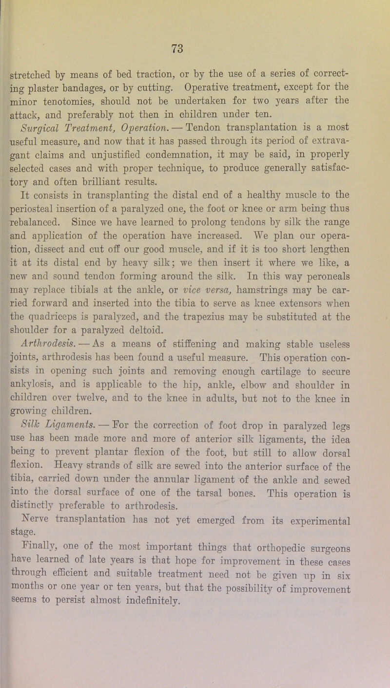 stretched by means of bed traction, or by the use of a series of correct- ing plaster bandages, or by cutting. Operative treatment, except for the minor tenotomies, should not be undertaken for two years after the attack, and preferably not then in children under ten. Surgical Treatment, Operation. — Tendon transplantation is a most useful measure, and now that it has passed through its period of extrava- gant claims and unjustified condemnation, it may be said, in properly selected cases and with proper technique, to produce generally satisfac- tory and often brilliant results. It consists in transplanting the distal end of a healthy muscle to the periosteal insertion of a paralyzed one, the foot or knee or arm being thus rebalanced. Since we have learned to prolong tendons by silk the range and application of the operation have increased. We plan our opera- tion, dissect and cut off our good miiscle, and if it is too short lengthen it at its distal end by heavy silk; we then insert it where we like, a new and sound tendon forming around the silk. In this way peroneals may replace tibials at the ankle, or vice versa, hamstrings may be car- ried forward and inserted into the tibia to serve as knee extensors when the quadriceps is paralyzed, and the trapezius may be substituted at the shoulder for a paralyzed deltoid. Arthrodesis. — As a means of stiffening and making stable useless joints, arthrodesis has been found a useful measure. This operation con- sists in opening such joints and removing enough cartilage to secure ankylosis, and is applicable to the hip, ankle, elbow and shoulder in children over twelve, and to the knee in adults, but not to the knee in growing children. Silk Ligaments. — For the correction of foot drop in paralyzed legs use has been made more and more of anterior silk ligaments, the idea being to prevent plantar fiexion of the foot, but still to allow dorsal fiexion. Heavy strands of silk are sewed into the anterior surface of the tibia, carried down under the annular ligament of the ankle and sewed into the dorsal surface of one of the tarsal bones. This operation is distinctl}'^ preferable to arthrodesis. Nerve transplantation has not yet emerged from its experimental stage. Finally, one of the most important things that orthopedic surgeons have learned of late years is that hope for improvement in these cases through eflScient and suitable treatment need not be given up in six months or one year or ten years, but that the possibility of improvement seems to persist almost indefinitely.