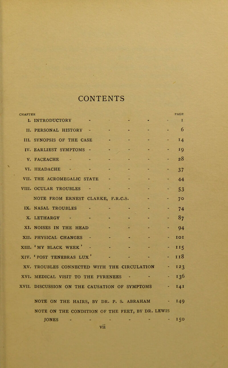 CONTENTS CHAPTER I. INTRODUCTORY . . . . _ II. PERSONAL HISTORY - - - - - III. SYNOPSIS OF THE CASE . - . . IV. EARLIEST SYMPTOMS - - - - - V. FACEACHE VI. HEADACHE VII. THE ACROMEGALIC STATE - - - - VIII. OCULAR TROUBLES - . - - . NOTE FROM ERNEST CLARKE, F.R.C.S. IX. NASAL TROUBLES . - . - - X. LETHARGY XI. NOISES IN THE HEAD . . . . XII. PHYSICAL CHANGES - - - - - XIII. ‘MY BLACK WEEK’ - - - - - XIV. * POST TENEBRAS LUX ’ - - - - XV. TROUBLES CONNECTED WITH THE CIRCULATION XVI. MEDICAL VISIT TO THE PYRENEES XVII. DISCUSSION ON THE CAUSATION OF SYMPTOMS NOTE ON THE HAIRS, BY DR. P. S. ABRAHAM NOTE ON THE CONDITION OF THE FEET, BY DR. LEWIS JONES ------ vii PAGE I 6 14 19 28 37 44 53 70 74 87 94 lOI 115 118 123 136 141 149 150