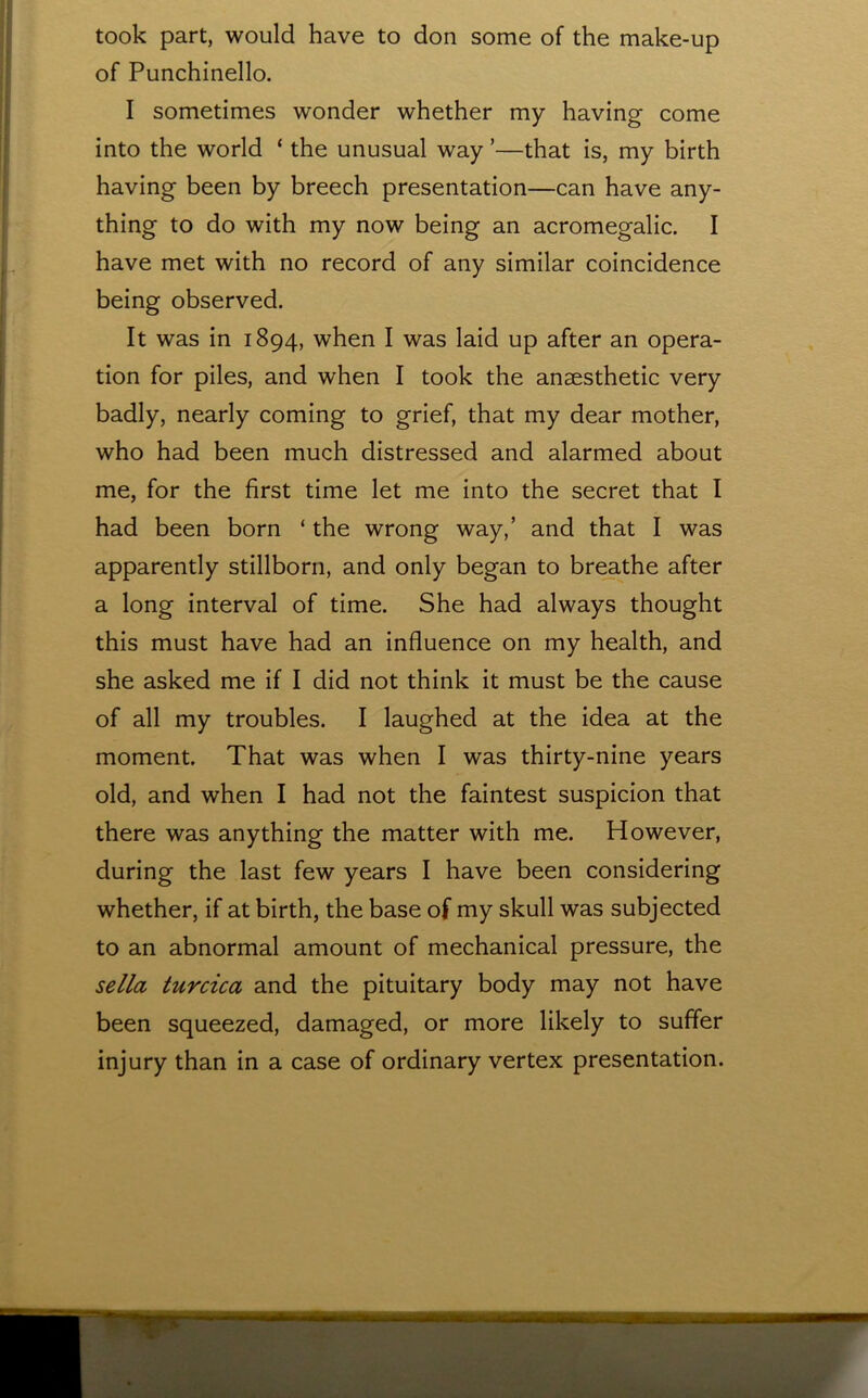 took part, would have to don some of the make-up of Punchinello. I sometimes wonder whether my having come into the world ‘ the unusual way ’—that is, my birth having been by breech presentation—can have any- thing to do with my now being an acromegalic. I have met with no record of any similar coincidence being observed. It was in 1894, when I was laid up after an opera- tion for piles, and when I took the anaesthetic very badly, nearly coming to grief, that my dear mother, who had been much distressed and alarmed about me, for the first time let me into the secret that I had been born ‘ the wrong way,’ and that I was apparently stillborn, and only began to breathe after a long interval of time. She had always thought this must have had an influence on my health, and she asked me if I did not think it must be the cause of all my troubles. I laughed at the idea at the moment. That was when I was thirty-nine years old, and when I had not the faintest suspicion that there was anything the matter with me. However, during the last few years I have been considering whether, if at birth, the base of my skull was subjected to an abnormal amount of mechanical pressure, the sella turcica and the pituitary body may not have been squeezed, damaged, or more likely to suffer injury than in a case of ordinary vertex presentation.