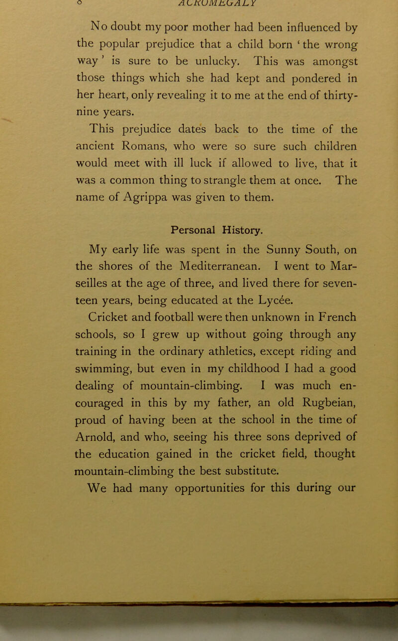 No doubt my poor mother had been influenced by the popular prejudice that a child born ‘ the wrong way ’ is sure to be unlucky. This was amongst those things which she had kept and pondered in her heart, only revealing it to me at the end of thirty- nine years. This prejudice dates back to the time of the ancient Romans, who were so sure such children would meet with ill luck if allowed to live, that it was a common thing to strangle them at once. The name of Agrippa was given to them. Personal History. My early life was spent in the Sunny South, on the shores of the Mediterranean. I went to Mar- seilles at the age of three, and lived there for seven- teen years, being educated at the Lyc^e. Cricket and football were then unknown in French schools, so I grew up without going through any training in the ordinary athletics, except riding and swimming, but even in my childhood I had a good dealing of mountain-climbing. I was much en- couraged in this by my father, an old Rugbeian, proud of having been at the school in the time of Arnold, and who, seeing his three sons deprived of the education gained in the cricket field, thought mountain-climbing the best substitute. We had many opportunities for this during our