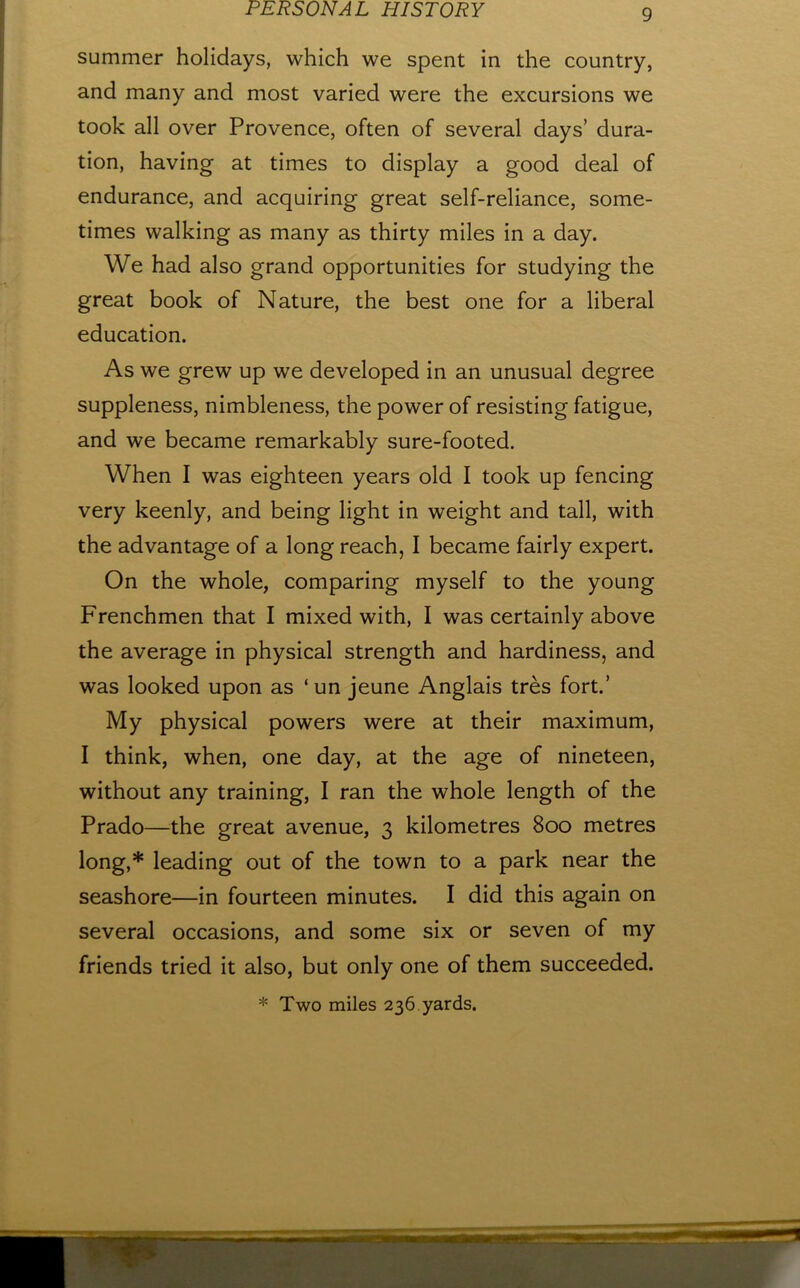 summer holidays, which we spent in the country, and many and most varied were the excursions we took all over Provence, often of several days’ dura- tion, having at times to display a good deal of endurance, and acquiring great self-reliance, some- times walking as many as thirty miles in a day. We had also grand opportunities for studying the great book of Nature, the best one for a liberal education. As we grew up we developed in an unusual degree suppleness, nimbleness, the power of resisting fatigue, and we became remarkably sure-footed. When I was eighteen years old I took up fencing very keenly, and being light in weight and tall, with the advantage of a long reach, I became fairly expert. On the whole, comparing myself to the young Frenchmen that I mixed with, I was certainly above the average in physical strength and hardiness, and was looked upon as ‘un jeune Anglais tres fort.’ My physical powers were at their maximum, I think, when, one day, at the age of nineteen, without any training, I ran the whole length of the Prado—^the great avenue, 3 kilometres 800 metres long,* leading out of the town to a park near the seashore—in fourteen minutes. I did this again on several occasions, and some six or seven of my friends tried it also, but only one of them succeeded. * Two miles 236. yards.