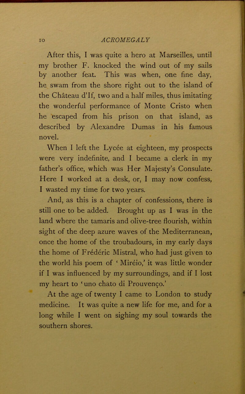 After this, I was quite a hero at Marseilles, until my brother F. knocked the wind out of my sails by another feat. This was when, one fine day, he swam from the shore right out to the island of the Chateau d’lf, two and a half miles, thus imitating the wonderful performance of Monte Cristo when he escaped from his prison on that island, as described by Alexandre Dumas in his famous novel. When I left the Lycee at eighteen, my prospects were very indefinite, and I became a clerk in my father’s office, which was Her Majesty’s Consulate. Here I worked at a desk, or, I may now confess, I wasted my time for two years. And, as this is a chapter of confessions, there is still one to be added. Brought up as I was in the land where the tamaris and olive-tree flourish, within sight of the deep azure waves of the Mediterranean, once the home of the troubadours, in my early days the home of Frederic Mistral, who had just given to the world his poem of ‘ Mireio,’ it was little wonder if I was influenced by my surroundings, and if I lost my heart to ‘uno chato di Prouvengo.’ At the age of twenty I came to London to study medicine. It was quite a new life for me, and for a long while I went on sighing my soul towards the southern shores.