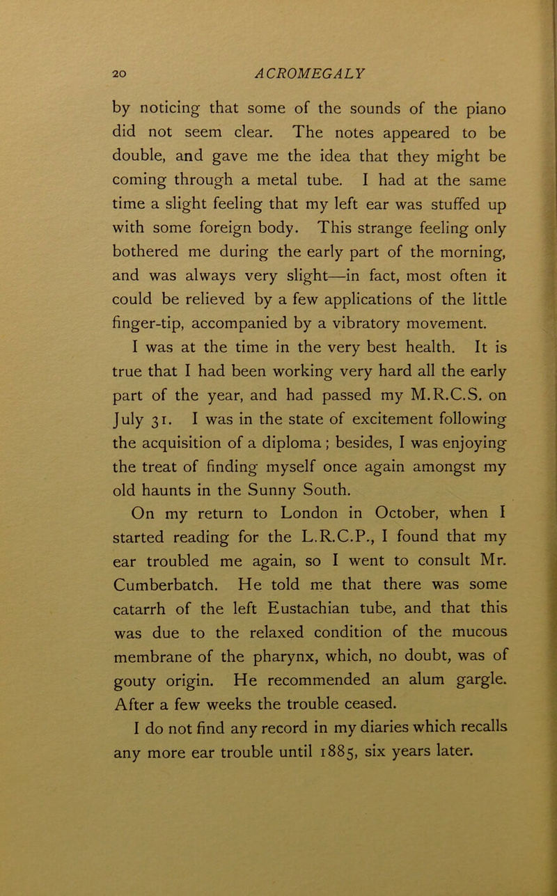 by noticing that some of the sounds of the piano did not seem clear. The notes appeared to be double, and gave me the idea that they might be coming through a metal tube. I had at the same time a slight feeling that my left ear was stuffed up with some foreign body. This strange feeling only bothered me during the early part of the morning, and was always very slight—in fact, most often it could be relieved by a few applications of the little finger-tip, accompanied by a vibratory movement. I was at the time in the very best health. It is true that I had been working very hard all the early part of the year, and had passed my M.R.C.S. on July 31. I was in the state of excitement following the acquisition of a diploma ; besides, I was enjoying the treat of finding myself once again amongst my old haunts in the Sunny South. On my return to London in October, when I started reading for the L.R.C.P., I found that my ear troubled me again, so I went to consult Mr. Cumberbatch. He told me that there was some catarrh of the left Eustachian tube, and that this was due to the relaxed condition of the mucous membrane of the pharynx, which, no doubt, was of gouty origin. He recommended an alum gargle. After a few weeks the trouble ceased. I do not find any record in my diaries which recalls any more ear trouble until 1885, six years later.