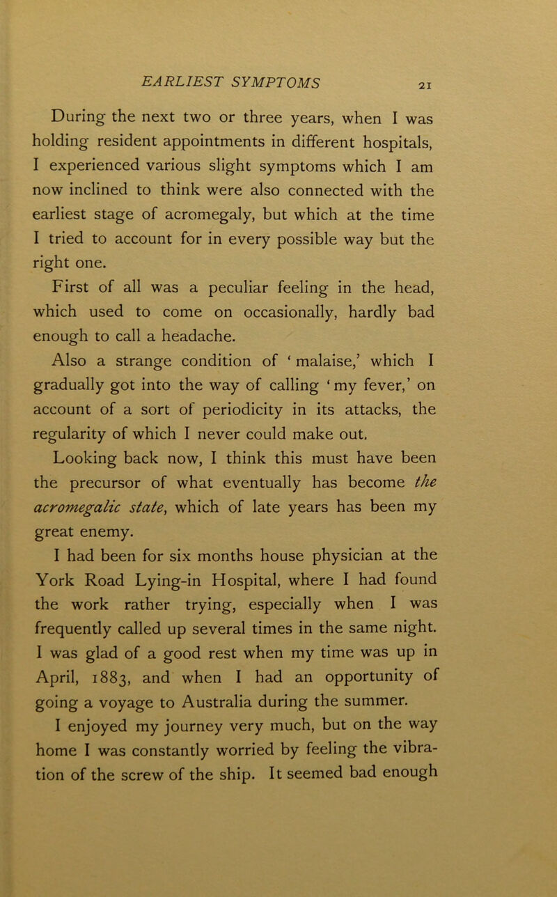 21 During the next two or three years, when I was holding resident appointments in different hospitals, I experienced various slight symptoms which I am now inclined to think were also connected with the earliest stage of acromegaly, but which at the time I tried to account for in every possible way but the right one. First of all was a peculiar feeling in the head, which used to come on occasionally, hardly bad enough to call a headache. Also a strange condition of ‘ malaise,’ which I gradually got into the way of calling ‘my fever,’ on account of a sort of periodicity in its attacks, the regularity of which I never could make out. Looking back now, I think this must have been the precursor of what eventually has become the acromegalic state^ which of late years has been my great enemy. I had been for six months house physician at the York Road Lying-in Hospital, where I had found the work rather trying, especially when I was frequently called up several times in the same night. I was glad of a good rest when my time was up in April, 1883, and when I had an opportunity of going a voyage to Australia during the summer. I enjoyed my journey very much, but on the way home I was constantly worried by feeling the vibra- tion of the screw of the ship. It seemed bad enough