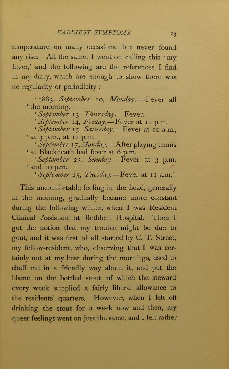 temperature on many occasions, but never found any rise. All the same, I went on calling this ‘ my fever,’ and the following are the references I find in my diary, which are enough to show there was no regularity or periodicity : ‘ 1883. September 10, Monday, — Fever all ‘ the morning. 'September 13, Thursday.—Fever. ‘ September 14, Friday.—Fever at ii p.m. 'September 15, Saturday.—Fever at 10 a,m., ‘ at 3 p.m., at 11 p.m. ‘ September i ^Monday.—After playing tennis ‘ at Blackheath had fever at 6 p.m. 'September 23, Sunday.—Fever at 3 p.m. ‘ and 10 p.m. ' September 2'^, Tuesday.—Fever at ii a.m.’ This uncomfortable feeling in the head, generally in the morning, gradually became more constant during the following winter, when I was Resident Clinical Assistant at Bethlem Hospital. Then I got the notion that my trouble might be due to gout, and it was first of all started by C. T. Street, my fellow-resident, who, observing that I was cer- tainly not at my best during the mornings, used to chaff me in a friendly way about it, and put the blame on the bottled stout, of which the steward every week supplied a fairly liberal allowance to the residents’ quarters. However, when I left off drinking the stout for a week now and then, my queer feelings went on just the same, and I felt rather