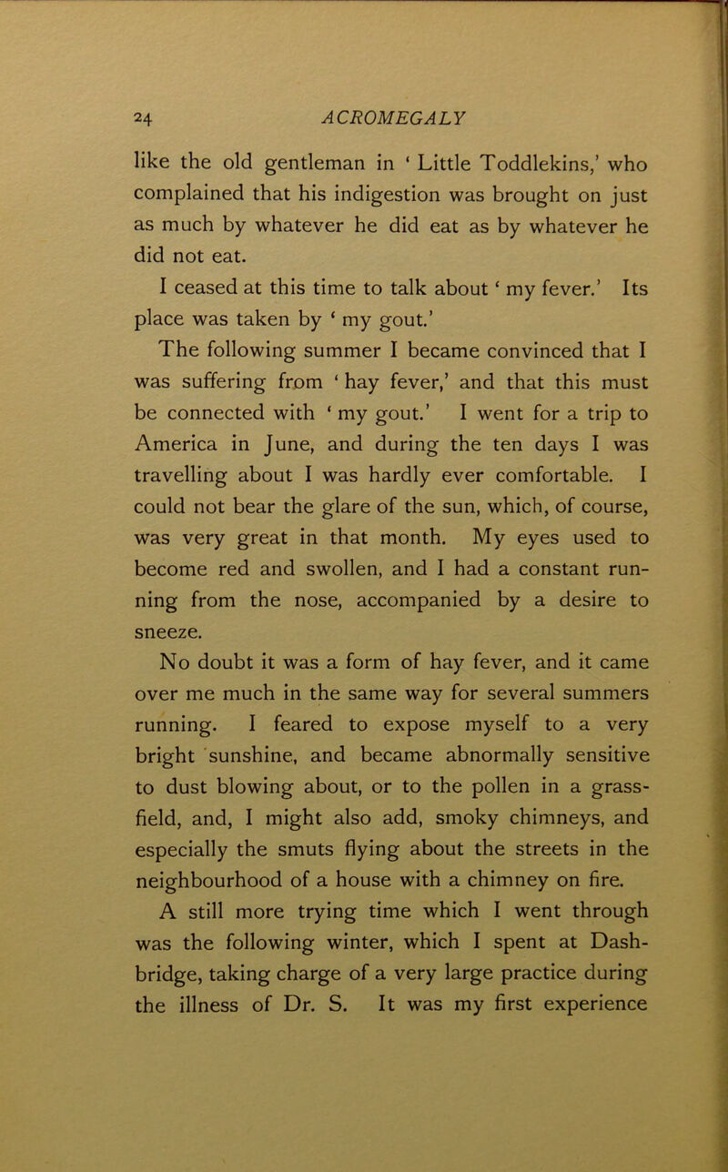 like the old gentleman in ‘ Little Toddlekins/ who complained that his indigestion was brought on just as much by whatever he did eat as by whatever he did not eat. I ceased at this time to talk about ‘ my fever.’ Its place was taken by ‘ my gout.’ The following summer I became convinced that I was suffering from ‘ hay fever,’ and that this must be connected with ‘ my gout.’ I went for a trip to America in June, and during the ten days I was travelling about I was hardly ever comfortable. I could not bear the glare of the sun, which, of course, was very great in that month. My eyes used to become red and swollen, and I had a constant run- ning from the nose, accompanied by a desire to sneeze. No doubt it was a form of hay fever, and it came over me much in the same way for several summers running. I feared to expose myself to a very bright sunshine, and became abnormally sensitive to dust blowing about, or to the pollen in a grass- field, and, I might also add, smoky chimneys, and especially the smuts flying about the streets in the neighbourhood of a house with a chimney on fire. A still more trying time which I went through was the following winter, which I spent at Dash- bridge, taking charge of a very large practice during the illness of Dr. S. It was my first experience