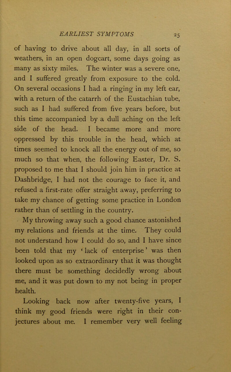 of having to drive about all day, in all sorts of weathers, in an open dogcart, some days going as many as sixty miles. The winter was a severe one, and I suffered greatly from exposure to the cold. On several occasions I had a ringing in my l^ft ear, with a return of the catarrh of the Eustachian tube, such as I had suffered from five years before, but this time accompanied by a dull aching on the left side of the head. I became more and more oppressed by this trouble in the head, which at times seemed to knock all the energy out of me, so much so that when, the following Easter, Dr. S. proposed to me that I should join him in practice at Dashbridge, I had not the courage to face it, and refused a first-rate offer straight away, preferring to take my chance of getting some practice in London rather than of settling in the country. • My throwing away such a good chance astonished my relations and friends at the time. They could not understand how I could do so, and I have since been told that my ‘ lack of enterprise ’ was then looked upon as so extraordinary that it was thought there must be something decidedly wrong about me, and it was put down to my not being in proper health. Looking back now after twenty-five years, I think my good friends were right in their con- jectures about me. I remember very well feeling