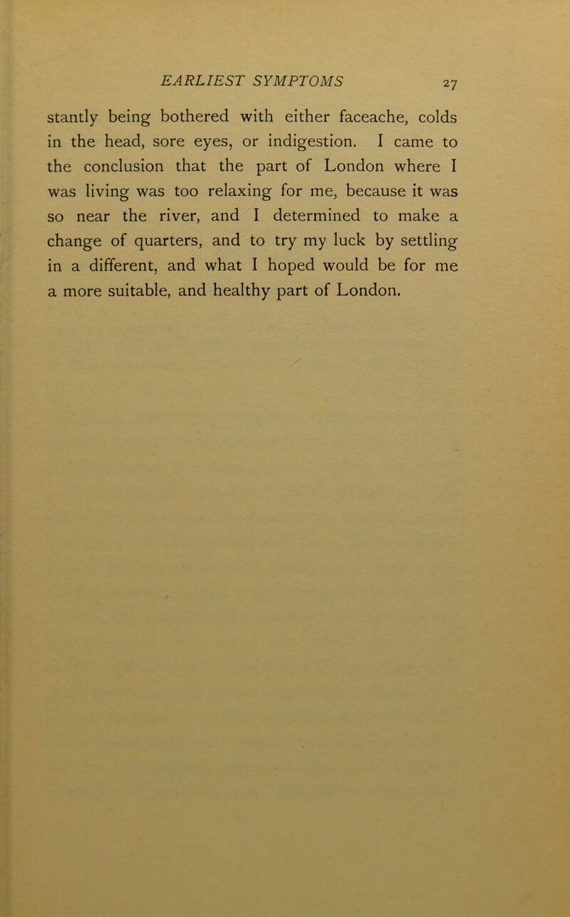 stantly being bothered with either faceache, colds in the head, sore eyes, or indigestion. I came to the conclusion that the part of London where I was living was too relaxing for me, because it was so near the river, and I determined to make a change of quarters, and to try my luck by settling in a different, and what I hoped would be for me a more suitable, and healthy part of London.
