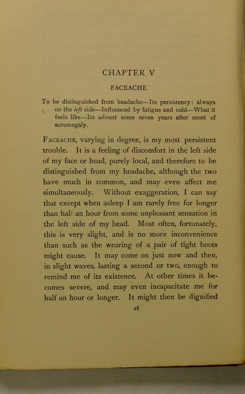 CHAPTER V FACEACHE To be distinguished from headache—Its persistency: always on the left side—Influenced by fatigue and cold—What it feels like—Its advent some seven years after onset of acromegaly. Faceache, varying in degree, is my most persistent trouble. It is a feeling of discomfort in the left side of my face or head, purely local, and therefore to be distinguished from my headache, although the two have much in common, and may even affect me simultaneously. Without exaggeration, I can say that except when asleep I am rarely free for longer than hall an hour from some unpleasant sensation in the left side of my head. Most often, fortunately, this is very slight, and is no more inconvenience than such as the wearing of a pair of tight boots might cause. It may come on just now and then, in slight waves, lasting a second or two, enough to remind me of its existence. At other times it be- comes severe, and may even incapacitate me for half an hour or longer. It might then be dignified