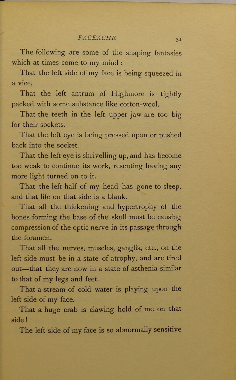 31 The following are some of the shaping fantasies which at times come to my mind : That the left side of my face is being squeezed in a vice. That the left antrum of Highmore is tightly packed with some substance like cotton-wool. That the teeth in the left upper jaw are too big for their sockets. That the left eye is being pressed upon or pushed back into the socket. That the left eye is shrivelling up, and has become too weak to continue its work, resenting having any more light turned on to it. That the left half of my head has gone to sleep, and that life on that side is a blank. That all the thickening and hypertrophy of the bones forming the base of the skull must be causing compression of the optic nerve in its passage through the foramen. That all the nerves, muscles, ganglia, etc,, on the left side must be in a state of atrophy, and are tired out—that they are now in a state of asthenia similar to that of my legs and feet. That a stream of cold water is playing upon the left side of my face. That a huge crab is clawing hold of me on that side! The left side of my face is so abnormally sensitive