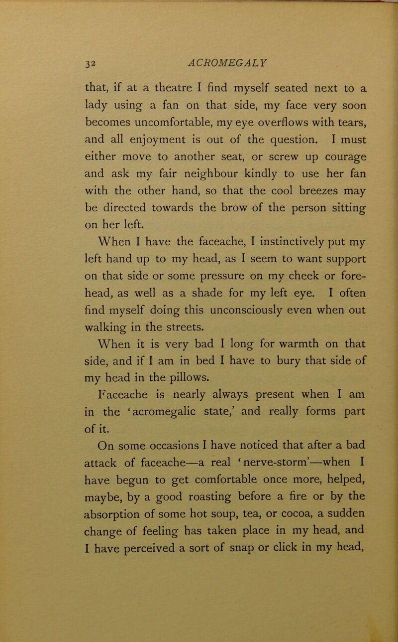 that, if at a theatre I find myself seated next to a lady using a fan on that side, my face very soon becomes uncomfortable, my eye overflows with tears, and all enjoyment is out of the question. I must either move to another seat, or screw up courage and ask my fair neighbour kindly to use her fan with the other hand, so that the cool breezes may be directed towards the brow of the person sitting on her left. When I have the faceache, I instinctively put my left hand up to my head, as I seem to want support on that side or some pressure on my cheek or fore- head, as well as a shade for my left eye. I often find myself doing this unconsciously even when out walking in the streets. When it is very bad I long for warmth on that side, and if I am in bed I have to bury that side of my head in the pillows. Faceache is nearly always present when I am in the ‘acromegalic state,’ and really forms part of it. On some occasions I have noticed that after a bad attack of faceache—a real ‘nerve-storm’—when I have begun to get comfortable once more, helped, maybe, by a good roasting before a fire or by the absorption of some hot soup, tea, or cocoa, a sudden change of feeling has taken place in my head, and I have perceived a sort of snap or click in my head.