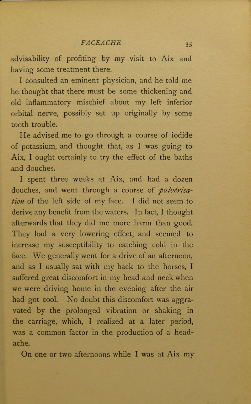 advisability of profiting by my visit to Aix and having some treatment there. I consulted an eminent physician, and he told me he thought that there must be some thickening and old inflammatory mischief about my left inferior orbital nerve, possibly set up originally by some tooth trouble. He advised me to go through a course of iodide of potassium, and thought that, as I was going to Aix, I ought certainly to try the effect of the baths and douches. I spent three weeks at Aix, and had a dozen douches, and went through a course of pulverisa- tion of the left side of my face. I did not seem to derive any benefit from the waters, dn fact, I thought afterwards that they did me more harm than good. They had a very lowering effect, and seemed to increase my susceptibility to catching cold in the face. We generally went for a drive of an afternoon, and as I usually sat with my back to the horses, I suffered great discomfort in my head and neck when we were driving home in the evening after the air had got cool. No doubt this discomfort was aggra- vated by the prolonged vibration or shaking in the carriage, which, I realized at a later period, was a common factor in the production of a head- ache. On one or two afternoons while I was at Aix my