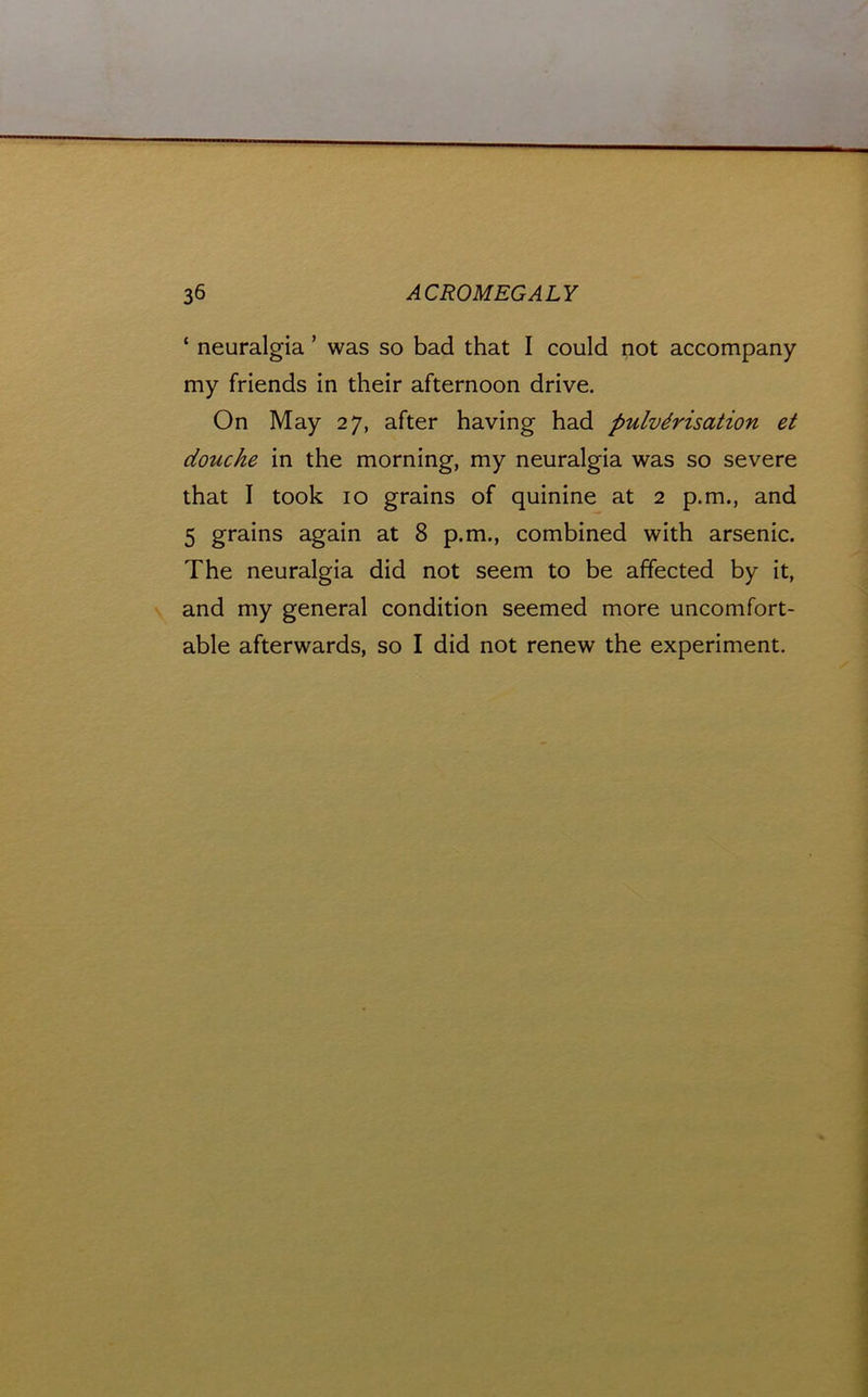 ‘ neuralgia ’ was so bad that I could not accompany my friends in their afternoon drive. On May 27, after having had pulverisation et douche in the morning, my neuralgia was so severe that I took 10 grains of quinine at 2 p.m., and 5 grains again at 8 p.m., combined with arsenic. The neuralgia did not seem to be affected by it, and my general condition seemed more uncomfort- able afterwards, so I did not renew the experiment.