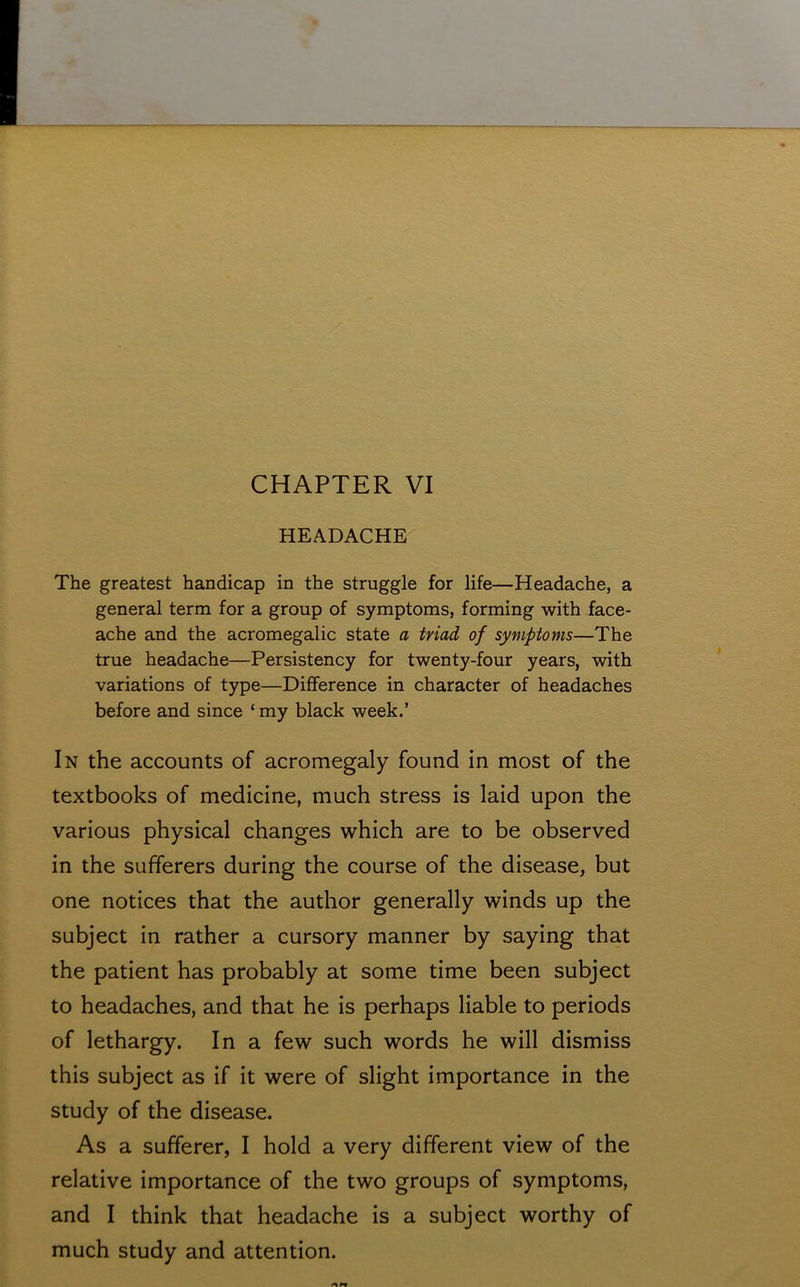 HEADACHE The greatest handicap in the struggle for life—Headache, a general term for a group of symptoms, forming with face- ache and the acromegalic state a triad of symptoms—The true headache—Persistency for twenty-four years, with variations of type—Difference in character of headaches before and since ‘ my black week.’ In the accounts of acromegaly found in most of the textbooks of medicine, much stress is laid upon the various physical changes which are to be observed in the sufferers during the course of the disease, but one notices that the author generally winds up the subject in rather a cursory manner by saying that the patient has probably at some time been subject to headaches, and that he is perhaps liable to periods of lethargy. In a few such words he will dismiss this subject as if it were of slight importance in the study of the disease. As a sufferer, I hold a very different view of the relative importance of the two groups of symptoms, and I think that headache is a subject worthy of much study and attention.