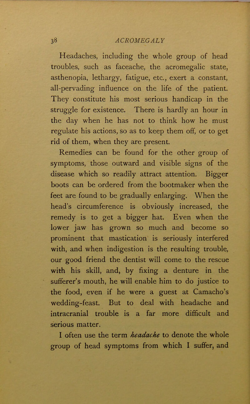 Headaches, including the whole group of head troubles, such as faceache, the acromegalic state, asthenopia, lethargy, fatigue, etc., exert a constant, all-pervading influence on the life of the patient. They constitute his most serious handicap in the struggle for existence. There is hardly an hour in the day when he has not to think how he must regulate his actions, so as to keep them off, or to get rid of them, when they are present. Remedies can be found for the other group of symptoms, those outward and visible signs of the disease which so readily attract attention. Bigger boots can be ordered from the bootmaker when the feet are found to be gradually enlarging. When the head’s circumference is obviously increased, the remedy is to get a bigger hat. Even when the lower jaw has grown so much and become so prominent that mastication is seriously interfered with, and when indigestion is the resulting trouble, our good friend the dentist will come to the rescue with his skill, and, by fixing a denture in the sufferer’s mouth, he will enable him to do justice to the food, even if he were a guest at Camacho’s wedding-feast. But to deal with headache and intracranial trouble is a far more difficult and serious matter. I often use the term headache to denote the whole group of head symptoms from which I suffer, and