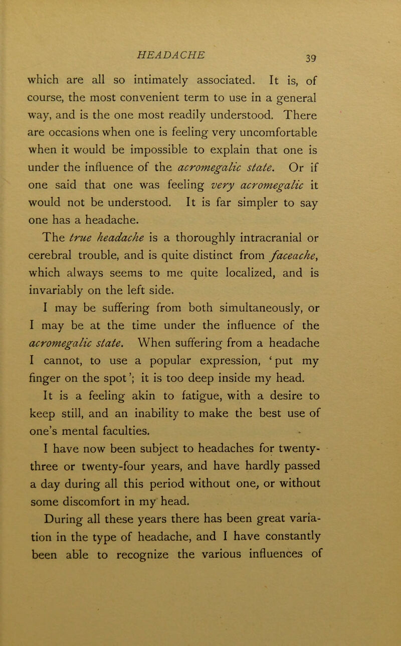 which are all so intimately associated. It is, of course, the most convenient term to use in a general way, and is the one most readily understood. There are occasions when one is feeling very uncomfortable when it would be impossible to explain that one is under the influence of the acromegalic state. Or if one said that one was feeling very acromegalic it would not be understood. It is far simpler to say one has a headache. The true headache is a thoroughly intracranial or cerebral trouble, and is quite distinct from faceache^ which always seems to me quite localized, and is invariably on the left side. I may be suffering from both simultaneously, or I may be at the time under the influence of the acromegalic state. When suffering from a headache I cannot, to use a popular expression, ‘ put my finger on the spot it is too deep inside my head. It is a feeling akin to fatigue, with a desire to keep still, and an inability to make the best use of one’s mental faculties. I have now been subject to headaches for twenty- three or twenty-four years, and have hardly passed a day during all this period without one, or without some discomfort in my head. During all these years there has been great varia- tion in the type of headache, and I have constantly been able to recognize the various influences of