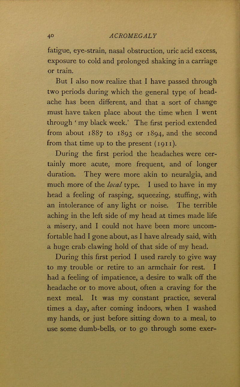 fatigue, eye-strain, nasal obstruction, uric acid excess, exposure to cold and prolonged shaking in a carriage or train. But I also now realize that I have passed through two periods during which the general type of head- ache has been different, and that a sort of change must have taken place about the time when I went through ‘ my black week.’ The first period extended from about 1887 to 1893 or 1894, and the second from that time up to the present (1911). During the first period the headaches were cer- tainly more acute, more frequent, and of longer duration. They were more akin to neuralgia, and much more of the local type. I used to have in my head a feeling of rasping, squeezing, stuffing, with an intolerance of any light or noise. The terrible aching in the left side of my head at times made life a misery, and I could not have been more uncom- fortable had I gone about, as I have already said, with a huge crab clawing hold of that side of my head. During this first period I used rarely to give way to my trouble or retire to an armchair for rest. I had a feeling of impatience, a desire to walk off the headache or to move about, often a craving for the next meal. It was my constant practice, several times a day, after coming indoors, when I washed my hands, or just before sitting down to a meal, to use some dumb-bells, or to go through some exer-