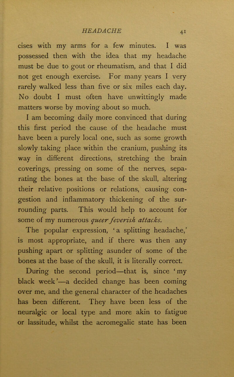 cises with my arms for a few minutes. I was possessed then with the idea that my headache must be due to gout or rheumatism, and that I did not get enough exercise. For many years I very rarely walked less than five or six miles each day. No doubt I must often have unwittingly made matters worse by moving about so much. I am becoming daily more convinced that during this first period the cause of the headache must have been a purely local one, such as some growth slowly taking place within the cranium, pushing its way in different directions, stretching the brain coverings, pressing on some of the nerves, sepa- rating the bones at the base of the skull, altering their relative positions or relations, causing con- gestion and inflammatory thickening of the sur- rounding parts. This would help to account for some of my numerous queer feverish attacks. The popular expression, ‘ a splitting headache,’ is most appropriate, and if there was then any pushing apart or splitting asunder of some of the bones at the base of the skull, it is literally correct. During the second period—that is, since ‘my black week’—a decided change has been coming over me, and the general character of the headaches has been different. They have been less of the neuralgic or local type and more akin to fatigue or lassitude, whilst the acromegalic state has been