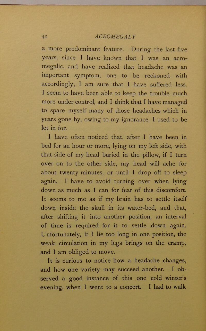 a more predominant feature. During the last five years, since I have known that I was an acro- megalic, and have realized that headache was an important symptom, one to be reckoned with accordingly, I am sure that I have suffered less. I seem to have been able to keep the trouble much more under control, and I think that I have managed to spare myself many of those headaches which in years gone by, owing to my ignorance, I used to be let in for. I have often noticed that, after I have been in bed for an hour or more, lying on my left side, with that side of my head buried in the pillow, if I turn over on to the other side, my head will ache for about twenty minutes, or until I drop off to sleep again. I have to avoid turning over when lying down as much as I can for fear of this discomfort. It seems to me as if my brain has to settle itself down inside the skull in its water-bed, and that, after shifting it into another position, an interval of time is required for it to settle down again. Unfortunately, if I lie too long in one position, the weak circulation in my legs brings on the cramp, and I am obliged to move. It is curious to notice how a headache changes, and how one variety may succeed another. I ob- served a good instance of this one cold winter’s evening, when I went to a concert. I had to walk
