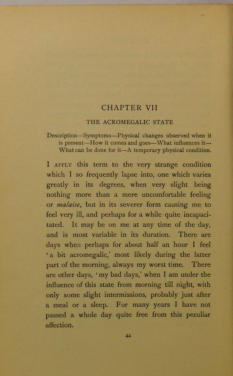 CHAPTER VII THE ACROMEGALIC STATE Description—Symptoms—Physical changes observed when it is present—How it comes and goes—What influences it— What can be done for it—A temporary physical condition. I APPLY this term to the very strange condition which I so frequently lapse into, one which varies greatly in its degrees, when very slight being nothing more than a mere uncomfortable feeling or malaise^ but in its severer form causing me to feel very ill, and perhaps for a while quite incapaci- tated. It may be on me at any time of the day, and is most variable in its duration. There are days when perhaps for about half an hour I feel ‘ a bit acromegalic,’ most likely during the latter part of the morning, always my worst time. There are other days, ‘ my bad days,’ when I am under the influence of this state from morning till night, with only some slight intermissions, probably just after a meal or a sleep. For many years I have not passed a whole day quite free from this peculiar affection.