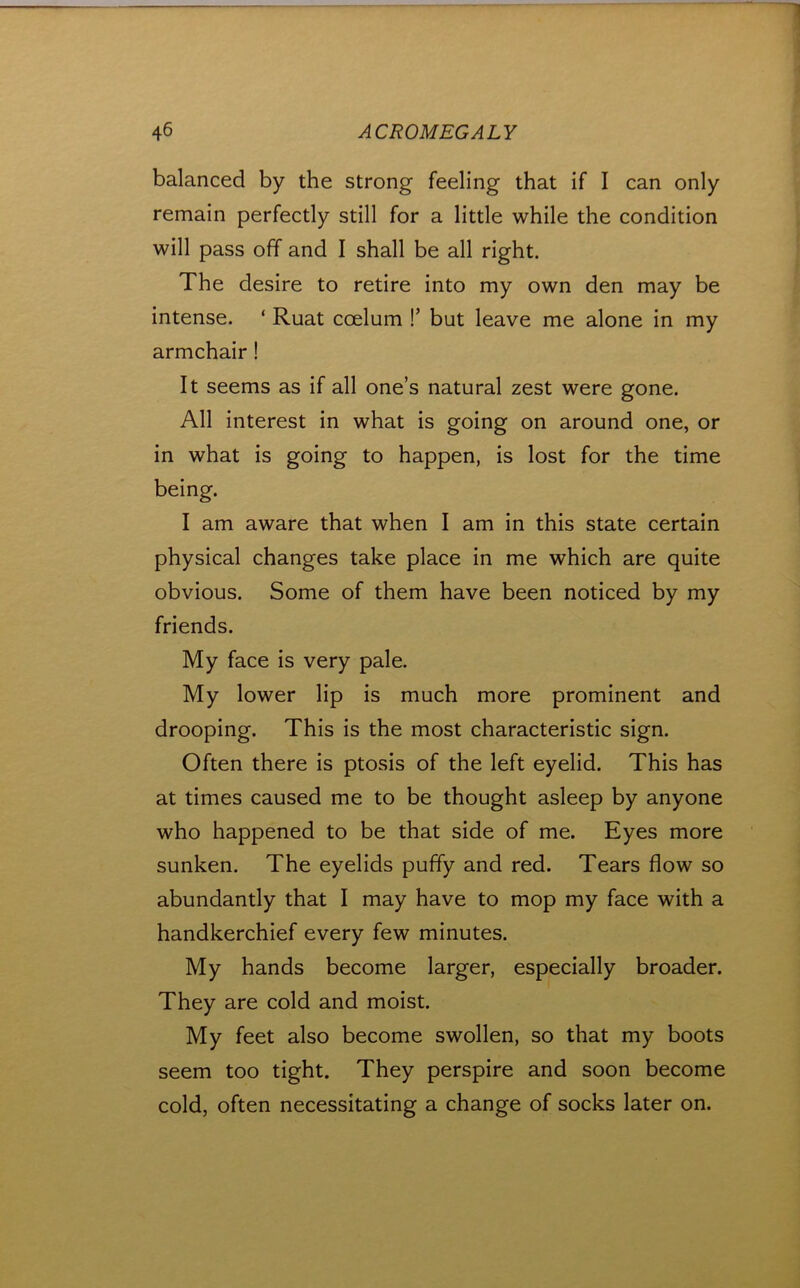 balanced by the strong feeling that if I can only remain perfectly still for a little while the condition will pass off and I shall be all right. The desire to retire into my own den may be intense. ‘ Ruat coelum !’ but leave me alone in my armchair! It seems as if all one’s natural zest were gone. All interest in what is going on around one, or in what is going to happen, is lost for the time being. I am aware that when I am in this state certain physical changes take place in me which are quite obvious. Some of them have been noticed by my friends. My face is very pale. My lower lip is much more prominent and drooping. This is the most characteristic sign. Often there is ptosis of the left eyelid. This has at times caused me to be thought asleep by anyone who happened to be that side of me. Eyes more sunken. The eyelids puffy and red. Tears flow so abundantly that I may have to mop my face with a handkerchief every few minutes. My hands become larger, especially broader. They are cold and moist. My feet also become swollen, so that my boots seem too tight. They perspire and soon become cold, often necessitating a change of socks later on.