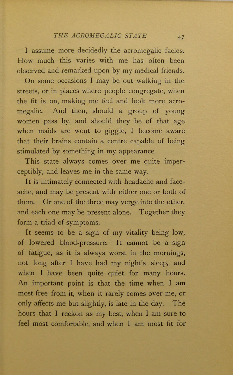 I assume more decidedly the acromegalic facies. How much this varies with me has often been observed and remarked upon by my medical friends. On some occasions I may be out walking in the streets, or in places where people congregate, when the fit is on, making me feel and look more acro- megalic. And then, should a group of young women pass by, and should they be of that age when maids are wont to giggle, I become aware that their brains contain a centre capable of being stimulated by something in my appearance. This state always comes over me quite imper- ceptibly, and leaves me in the same way. It is intimately connected with headache and face- ache, and may be present with either one or both of them. Or one of the three may verge into the other, and each one may be present alone. Together they form a triad of symptoms. It seems to be a sign of my vitality being low, of lowered blood-pressure. It cannot be a sign of fatigue, as it is always worst in the mornings, not long after I have had my night’s sleep, and when I have been quite quiet for many hours. An important point is that the time when I am most free from it, when it rarely comes over me, or only affects me but slightly, is late in the day. The hours that I reckon as my best, when I am sure to feel most comfortable, and when I am most fit for