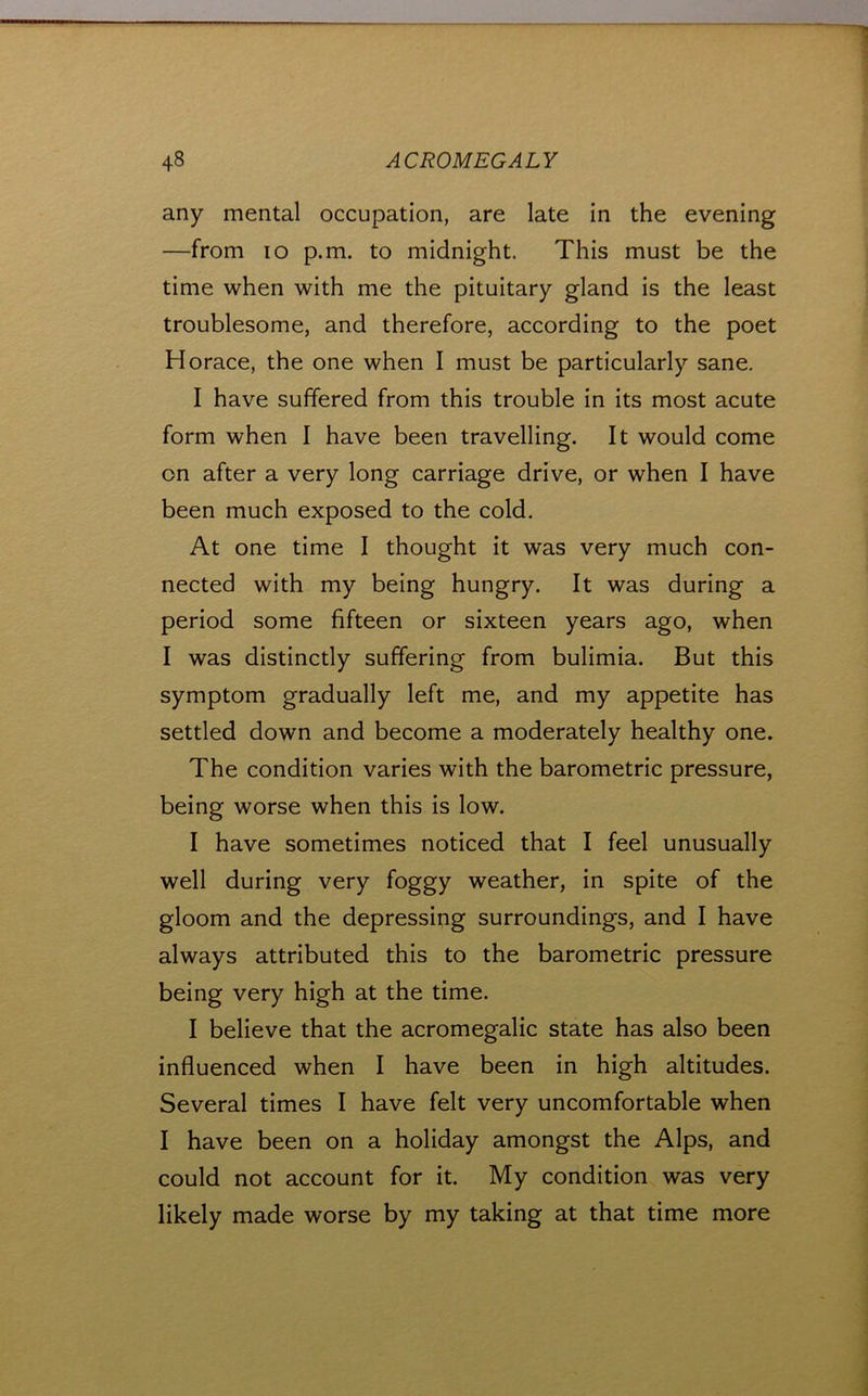 any mental occupation, are late in the evening —from lo p.m. to midnight. This must be the time when with me the pituitary gland is the least troublesome, and therefore, according to the poet Horace, the one when I must be particularly sane. I have suffered from this trouble in its most acute form when I have been travelling. It would come on after a very long carriage drive, or when I have been much exposed to the cold. At one time I thought it was very much con- nected with my being hungry. It was during a period some fifteen or sixteen years ago, when I was distinctly suffering from bulimia. But this symptom gradually left me, and my appetite has settled down and become a moderately healthy one. The condition varies with the barometric pressure, being worse when this is low. I have sometimes noticed that I feel unusually well during very foggy weather, in spite of the gloom and the depressing surroundings, and I have always attributed this to the barometric pressure being very high at the time. I believe that the acromegalic state has also been influenced when I have been in high altitudes. Several times I have felt very uncomfortable when I have been on a holiday amongst the Alps, and could not account for it. My condition was very likely made worse by my taking at that time more