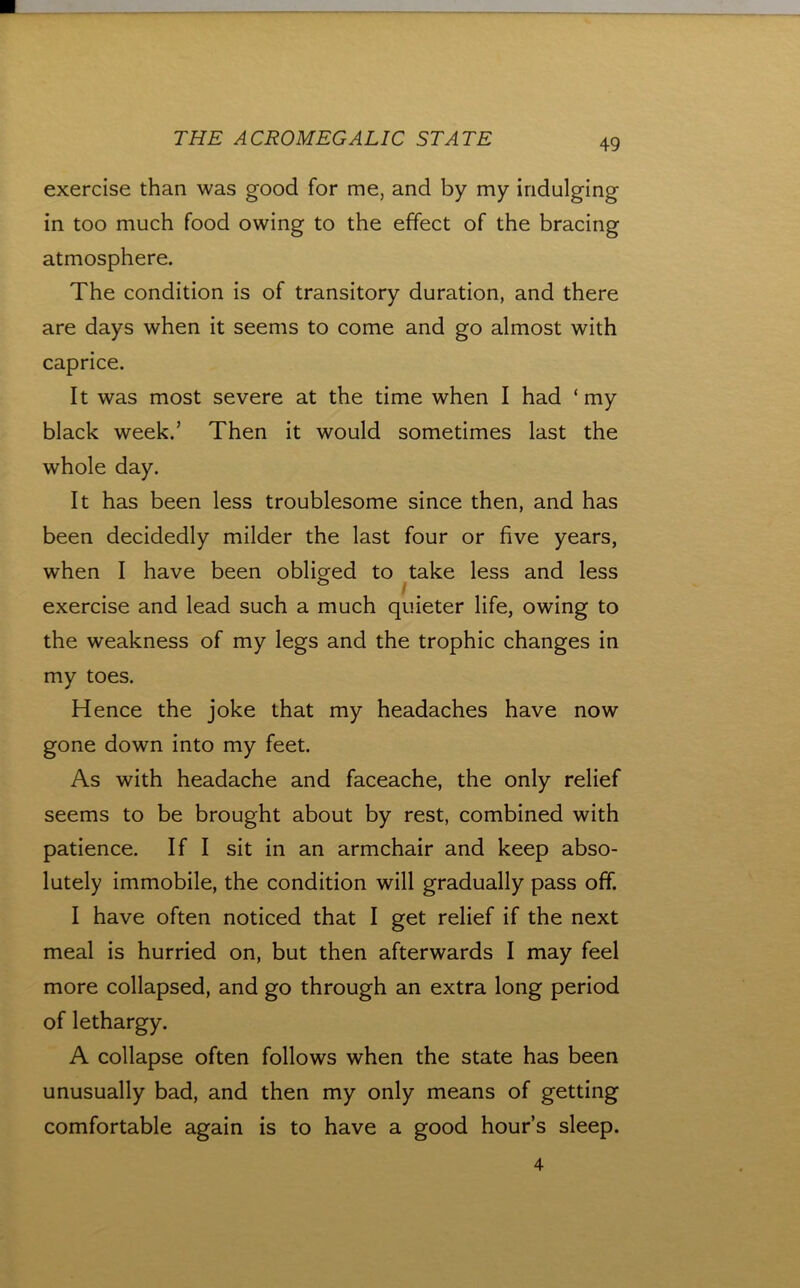 exercise than was good for me, and by my indulging in too much food owing to the effect of the bracing atmosphere. The condition is of transitory duration, and there are days when it seems to come and go almost with caprice. It was most severe at the time when I had ‘my black week.’ Then it would sometimes last the whole day. It has been less troublesome since then, and has been decidedly milder the last four or five years, when I have been obliged to ^take less and less exercise and lead such a much quieter life, owing to the weakness of my legs and the trophic changes in my toes. Hence the joke that my headaches have now gone down into my feet. As with headache and faceache, the only relief seems to be brought about by rest, combined with patience. If I sit in an armchair and keep abso- lutely immobile, the condition will gradually pass off. I have often noticed that I get relief if the next meal is hurried on, but then afterwards I may feel more collapsed, and go through an extra long period of lethargy. A collapse often follows when the state has been unusually bad, and then my only means of getting comfortable again is to have a good hour’s sleep. 4