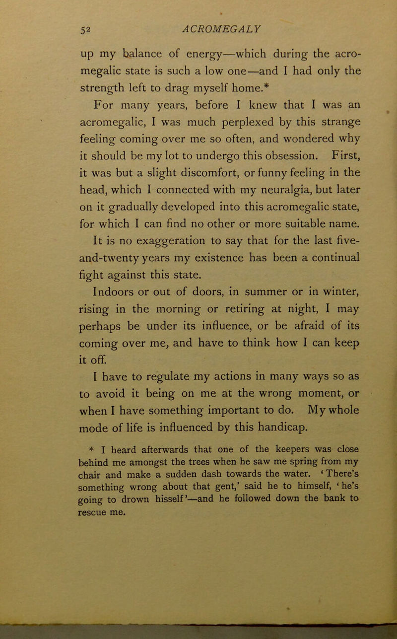 up my balance of energy—which during the acro- megalic state is such a low one—and I had only the strength left to drag myself home.* For many years, before I knew that I was an acromegalic, I was much perplexed by this strange feeling coming over me so often, and wondered why it should be my lot to undergo this obsession. First, it was but a slight discomfort, or funny feeling in the head, which I connected with my neuralgia, but later on it gradually developed into this acromegalic state, for which I can find no other or more suitable name. It is no exaggeration to say that for the last five- and-twenty years my existence has been a continual fight against this state. Indoors or out of doors, in summer or in winter, rising in the morning or retiring at night, I may perhaps be under its influence, or be afraid of its coming over me, and have to think how I can keep it off. I have to regulate my actions in many ways so as to avoid it being on me at the wrong moment, or when I have something important to do. My whole mode of life is influenced by this handicap. * I heard afterwards that one of the keepers was close behind me amongst the trees when he saw me spring from my chair and make a sudden dash towards the water. ‘ There’s something wrong about that gent,’ said he to himself, ‘he’s going to drown hisself’—and he followed down the bank to rescue me.