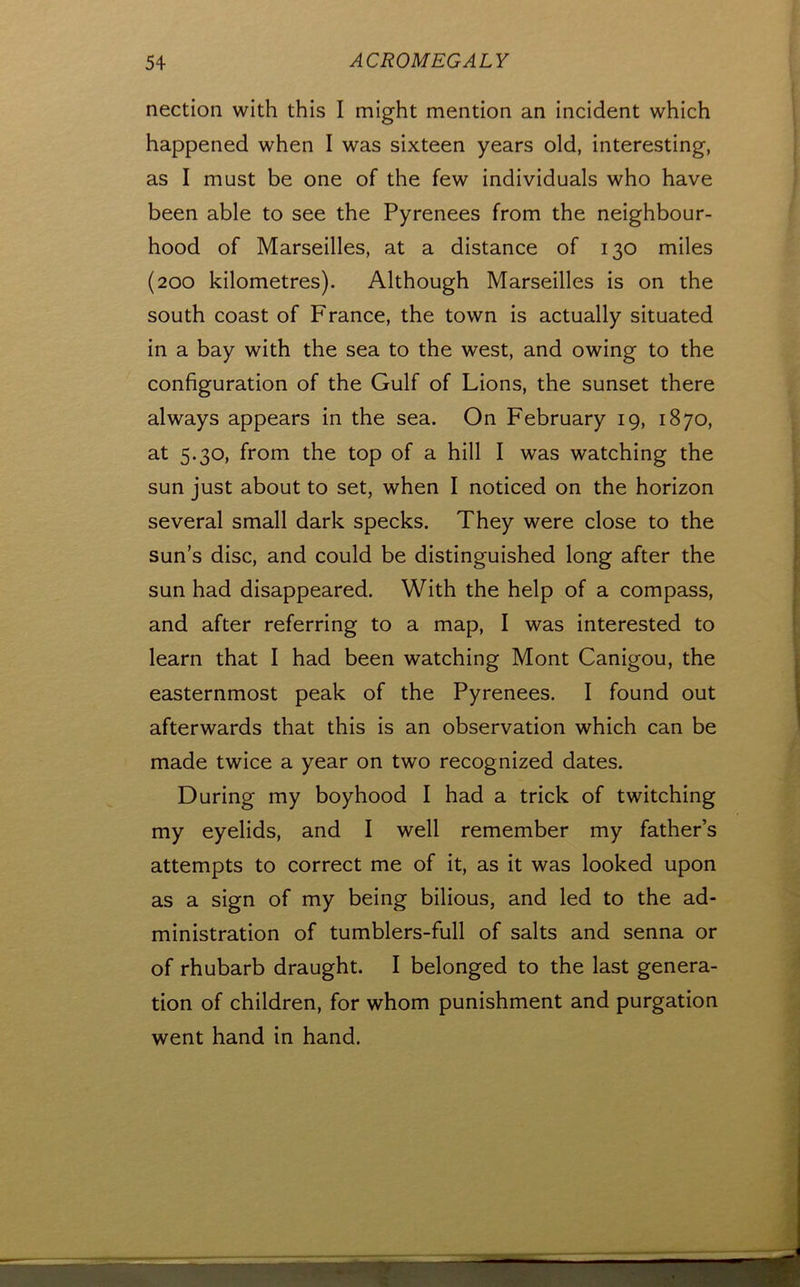 nection with this I might mention an incident which happened when I was sixteen years old, interesting, as I must be one of the few individuals who have been able to see the Pyrenees from the neighbour- hood of Marseilles, at a distance of 130 miles (200 kilometres). Although Marseilles is on the south coast of France, the town is actually situated in a bay with the sea to the west, and owing to the configuration of the Gulf of Lions, the sunset there always appears in the sea. On February 19, 1870, at 5.30, from the top of a hill I was watching the sun just about to set, when I noticed on the horizon several small dark specks. They were close to the sun’s disc, and could be distinguished long after the sun had disappeared. With the help of a compass, and after referring to a map, I was interested to learn that I had been watching Mont Canigou, the easternmost peak of the Pyrenees. I found out afterwards that this is an observation which can be made twice a year on two recognized dates. During my boyhood I had a trick of twitching my eyelids, and I well remember my father’s attempts to correct me of it, as it was looked upon as a sign of my being bilious, and led to the ad- ministration of tumblers-full of salts and senna or of rhubarb draught. I belonged to the last genera- tion of children, for whom punishment and purgation went hand in hand.