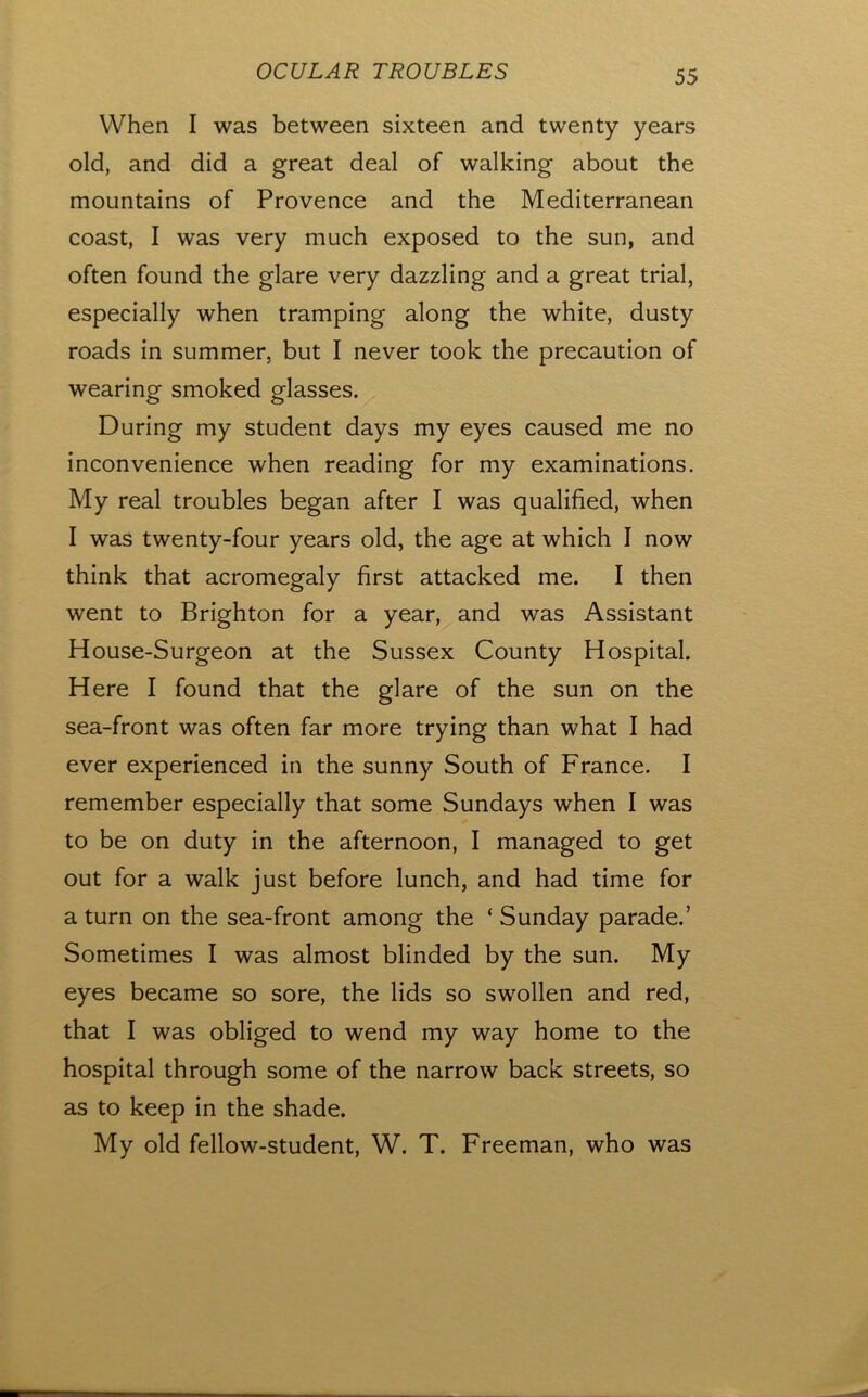 When I was between sixteen and twenty years old, and did a great deal of walking about the mountains of Provence and the Mediterranean coast, I was very much exposed to the sun, and often found the glare very dazzling and a great trial, especially when tramping along the white, dusty roads in summer, but I never took the precaution of wearing smoked glasses. During my student days my eyes caused me no inconvenience when reading for my examinations. My real troubles began after I was qualified, when I was twenty-four years old, the age at which I now think that acromegaly first attacked me. I then went to Brighton for a year, and was Assistant House-Surgeon at the Sussex County Hospital. Here I found that the glare of the sun on the sea-front was often far more trying than what I had ever experienced in the sunny South of France. I remember especially that some Sundays when I was to be on duty in the afternoon, I managed to get out for a walk just before lunch, and had time for a turn on the sea-front among the ‘ Sunday parade.’ Sometimes I was almost blinded by the sun. My eyes became so sore, the lids so swollen and red, that I was obliged to wend my way home to the hospital through some of the narrow back streets, so as to keep in the shade. My old fellow-student, W. T. Freeman, who was