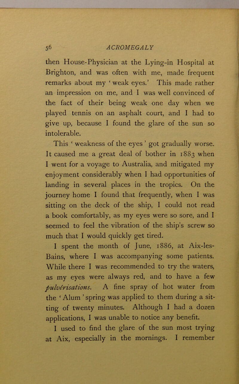 then House-Physician at the Lying-in Hospital at Brighton, and was often with me, made frequent remarks about my ‘weak eyes.’ This made rather an impression on me, and I was well convinced of the fact of their being weak one day when we played tennis on an asphalt court, and I had to give up, because I found the glare of the sun so intolerable. This ‘ weakness of the eyes ’ got gradually worse. It caused me a great deal of bother in 1883 when I went for a voyage to Australia, and mitigated my enjoyment considerably when I had opportunities of landing in several places in the tropics. On the journey home I found that frequently, when I was sitting on the deck of the ship, I could not read a book comfortably, as my eyes were so sore, and I seemed to feel the vibration of the ship’s screw so much that I would quickly get tired. I spent the month of June, 1886, at Aix-les- Bains, where I was accompanying some patients. While there I was recommended to try the waters, as my eyes were always red, and to have a few pulverisations. A fine spray of hot water from the ‘ Alum ’ spring was applied to them during a sit- ting of twenty minutes. Although I had a dozen applications, I was unable to notice any benefit. I used to find the glare of the sun most trying at Aix, especially in the mornings. I remember