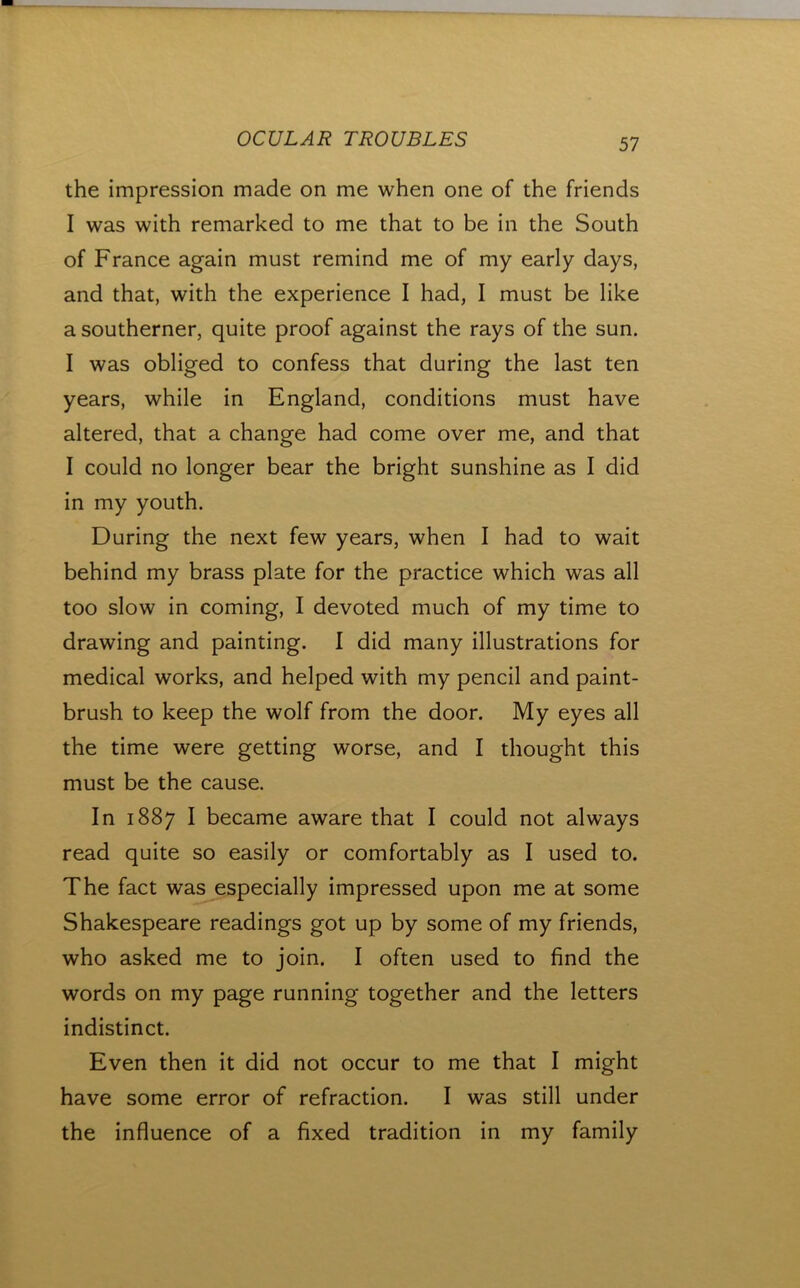 the impression made on me when one of the friends I was with remarked to me that to be in the South of France again must remind me of my early days, and that, with the experience I had, I must be like a southerner, quite proof against the rays of the sun. I was obliged to confess that during the last ten years, while in England, conditions must have altered, that a change had come over me, and that I could no longer bear the bright sunshine as I did in my youth. During the next few years, when I had to wait behind my brass plate for the practice which was all too slow in coming, I devoted much of my time to drawing and painting. I did many illustrations for medical works, and helped with my pencil and paint- brush to keep the wolf from the door. My eyes all the time were getting worse, and I thought this must be the cause. In 1887 I became aware that I could not always read quite so easily or comfortably as I used to. The fact was especially impressed upon me at some Shakespeare readings got up by some of my friends, who asked me to join. I often used to find the words on my page running together and the letters indistinct. Even then it did not occur to me that I might have some error of refraction. I was still under the influence of a fixed tradition in my family