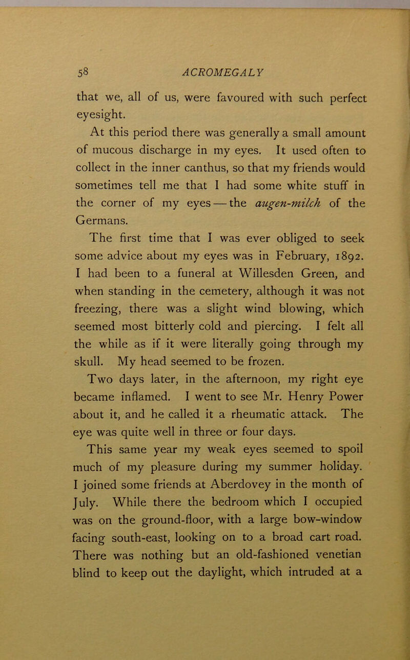 that we, all of us, were favoured with such perfect eyesight. At this period there was generally a small amount of mucous discharge in my eyes. It used often to collect in the inner canthus, so that my friends would sometimes tell me that I had some white stuff in the corner of my eyes — the aztgen-milch of the Germans. The first time that I was ever obliged to seek some advice about my eyes was in February, 1892. I had been to a funeral at Willesden Green, and when standing in the cemetery, although it was not freezing, there was a slight wind blowing, which seemed most bitterly cold and piercing. I felt all the while as if it were literally going through my skull. My head seemed to be frozen. Two days later, in the afternoon, my right eye became inflamed. I went to see Mr. Henry Power about it, and he called it a rheumatic attack. The eye was quite well in three or four days. This same year my weak eyes seemed to spoil much of my pleasure during my summer holiday. I joined some friends at Aberdovey in the month of July. While there the bedroom which I occupied was on the ground-floor, with a large bow-window facing south-east, looking on to a broad cart road. There was nothing but an old-fashioned Venetian blind to keep out the daylight, which intruded at a