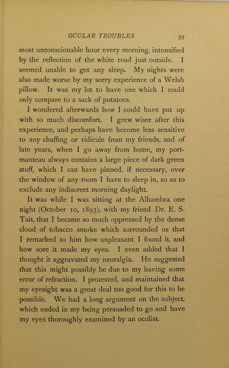 most unconscionable hour every morning, intensified by the reflection of the white road just outside. I seemed unable to get any sleep. My nights were also made worse by my sorry experience of a Welsh pillow. It was my lot to have one which I could only compare to a sack of potatoes. I wondered afterwards how I could have put up with so much discomfort. I grew wiser after this experience, and perhaps have become less sensitive to any chaffing or ridicule from my friends, and of late years, when I go away from home, my port- manteau always contains a large piece of dark green stuff, which I can have pinned, if necessary, over the window of any room I have to sleep in, so as to exclude any indiscreet morning daylight. It was while I was sitting at the Alhambra one night (October lo, 1893), with my friend Dr. E. S. Tait, that I became so much oppressed by the dense cloud of tobacco smoke which surrounded us that I remarked to him how unpleasant I found it, and how sore it made my eyes. I even added that I thought it aggravated my neuralgia. He suggested that this might possibly be due to my having some error of refraction. I protested, and maintained that my eyesight was a great deal too good for this to be possible. We had a long argument on the subject, which ended in my being persuaded to go and have my eyes thoroughly examined by an oculist.