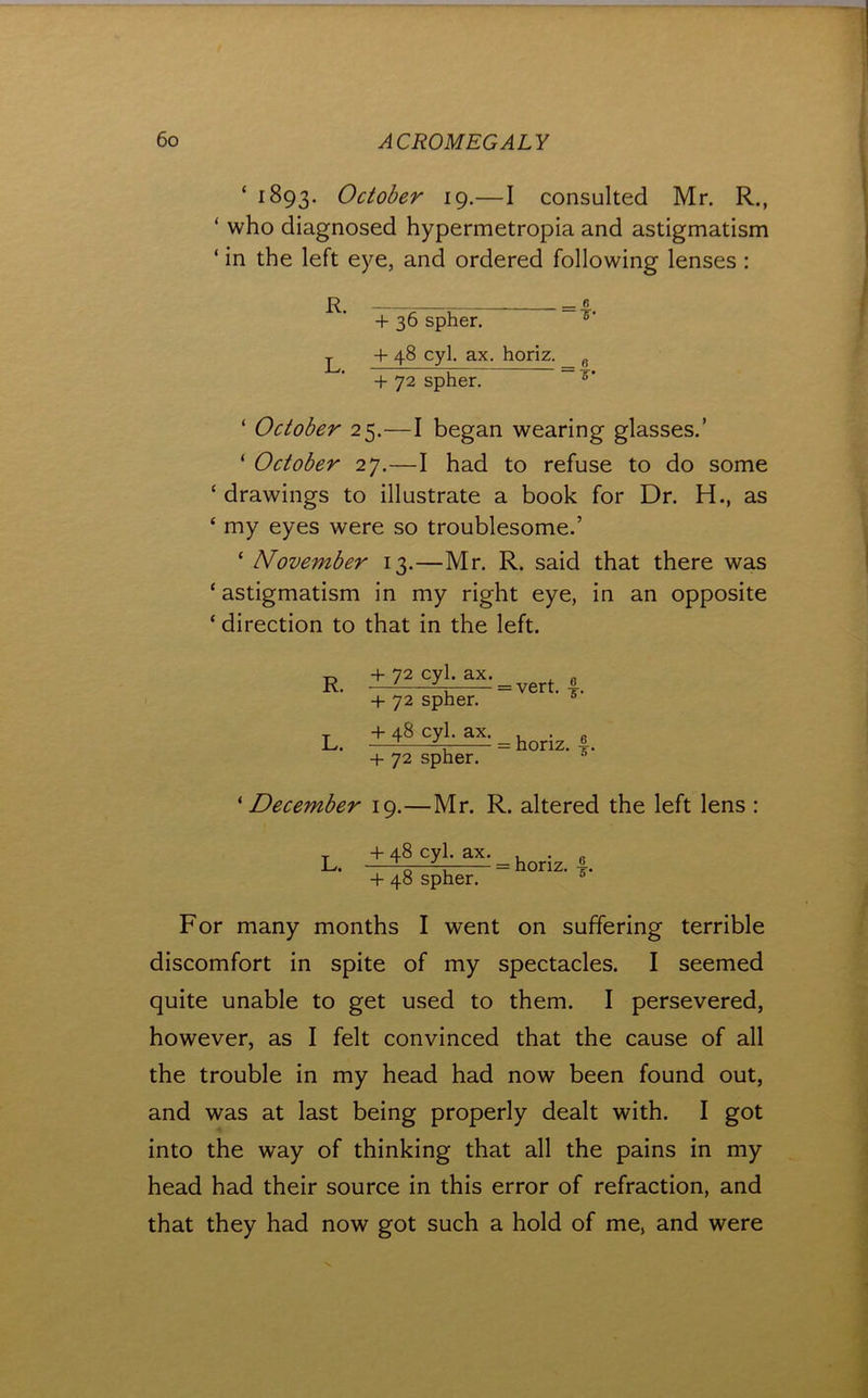 ‘ 1893. October 19.—I consulted Mr. R., ‘ who diagnosed hypermetropia and astigmatism ‘ in the left eye, and ordered following lenses : R, = B + 36 spher. +48 cyl. ax. horiz. _ ^ + 72 spher. ~ ‘ October 25.—I began wearing glasses.’ ‘ October 27.—I had to refuse to do some ‘drawings to illustrate a book for Dr. H., as ‘ my eyes were so troublesome.’ ‘ November 13.—Mr. R. said that there was ‘ astigmatism in my right eye, in an opposite ‘ direction to that in the left. R. L. + 72 cyl. ax. + 72 spher. + 48 cyl. ax. + 72 spher. = vert. f. = horiz. ^December 19.—Mr. R. altered the left lens : L. + 48 cyl. ax. + 48 spher. = horiz. 6^ 6* For many months I went on suffering terrible discomfort in spite of my spectacles. I seemed quite unable to get used to them. I persevered, however, as I felt convinced that the cause of all the trouble in my head had now been found out, and was at last being properly dealt with. I got into the way of thinking that all the pains in my head had their source in this error of refraction, and that they had now got such a hold of me, and were