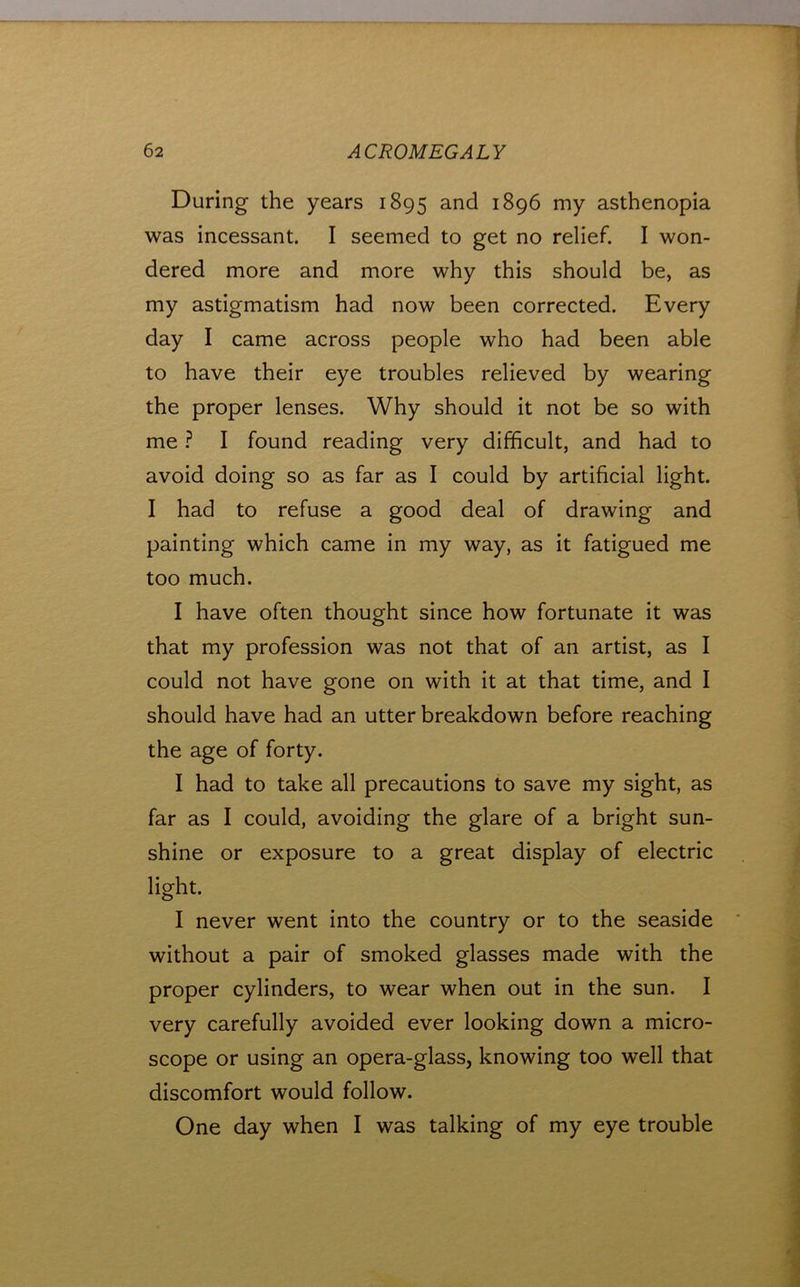 During the years 1895 1896 my asthenopia was incessant. I seemed to get no relief. I won- dered more and more why this should be, as my astigmatism had now been corrected. Every day I came across people who had been able to have their eye troubles relieved by wearing the proper lenses. Why should it not be so with me} I found reading very difficult, and had to avoid doing so as far as I could by artificial light. I had to refuse a good deal of drawing and painting which came in my way, as it fatigued me too much. I have often thought since how fortunate it was that my profession was not that of an artist, as I could not have gone on with it at that time, and I should have had an utter breakdown before reaching the age of forty. I had to take all precautions to save my sight, as far as I could, avoiding the glare of a bright sun- shine or exposure to a great display of electric light. I never went into the country or to the seaside without a pair of smoked glasses made with the proper cylinders, to wear when out in the sun. I very carefully avoided ever looking down a micro- scope or using an opera-glass, knowing too well that discomfort would follow. One day when I was talking of my eye trouble